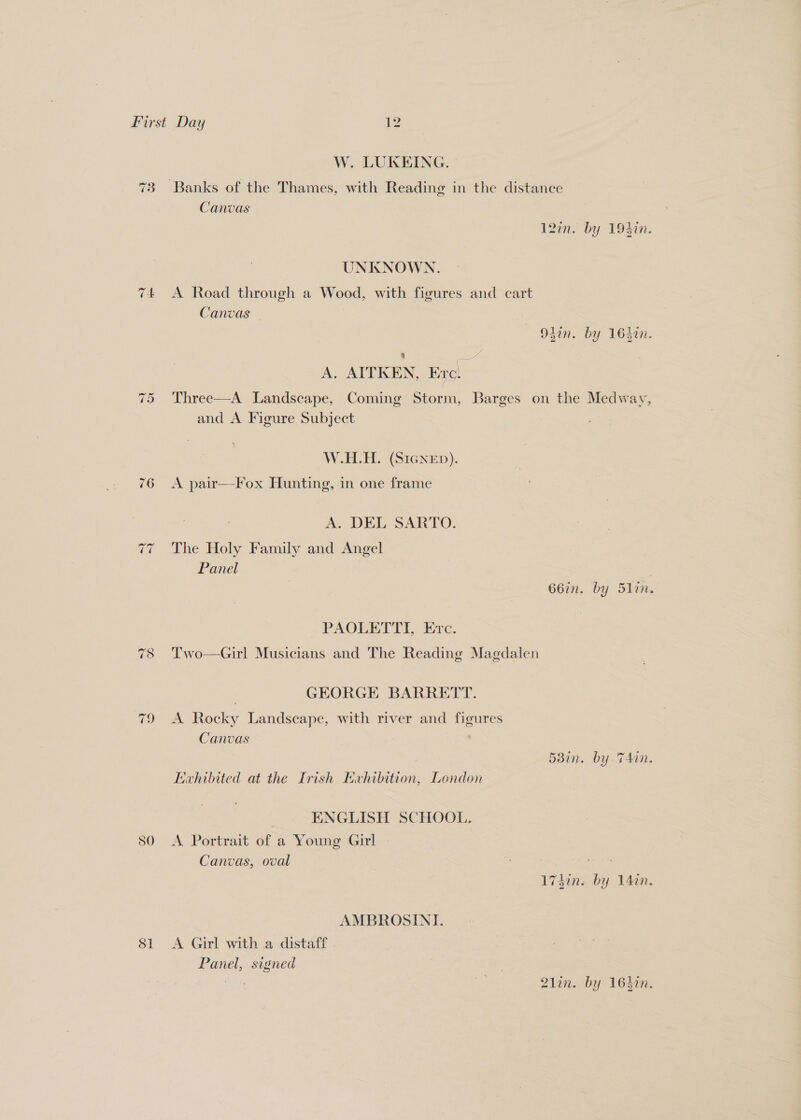 W. LUKEING. 73 Banks of the Thames, with Reading in the distance Canvas 127n. by 194in. UNKNOWN. 74 A Road through a Wood, with figures and cart Canvas — Odin. by 16hin. 4 yy A. AITKEN, Ere. Three—A Landscape, Coming Storm, Barges on the Medway, and A Figure Subject “I Or W.H.H. (SIGNED). 76 =A pair—-Fox Hunting, in one frame A. DEL SARTO. The Holy Family and Angel Panel ~ ~ 66in. by 5lin. PAOLETTI, Evc. Two—Girl Musicians and The Reading Magdaien ~ oe) GEORGE BARRETT. 79 A Rocky Landscape, with river and figures Canvas | 58in. by TAin. Exhibited at the Irish Exhibition, London ENGLISH SCHOOL. 80 <A Portrait of a Young Girl Canvas, oval ae 174din. by 14%. AMBROSINI. 81 <A Girl with a distaff Panel, signed Aci 21in. by 164in.