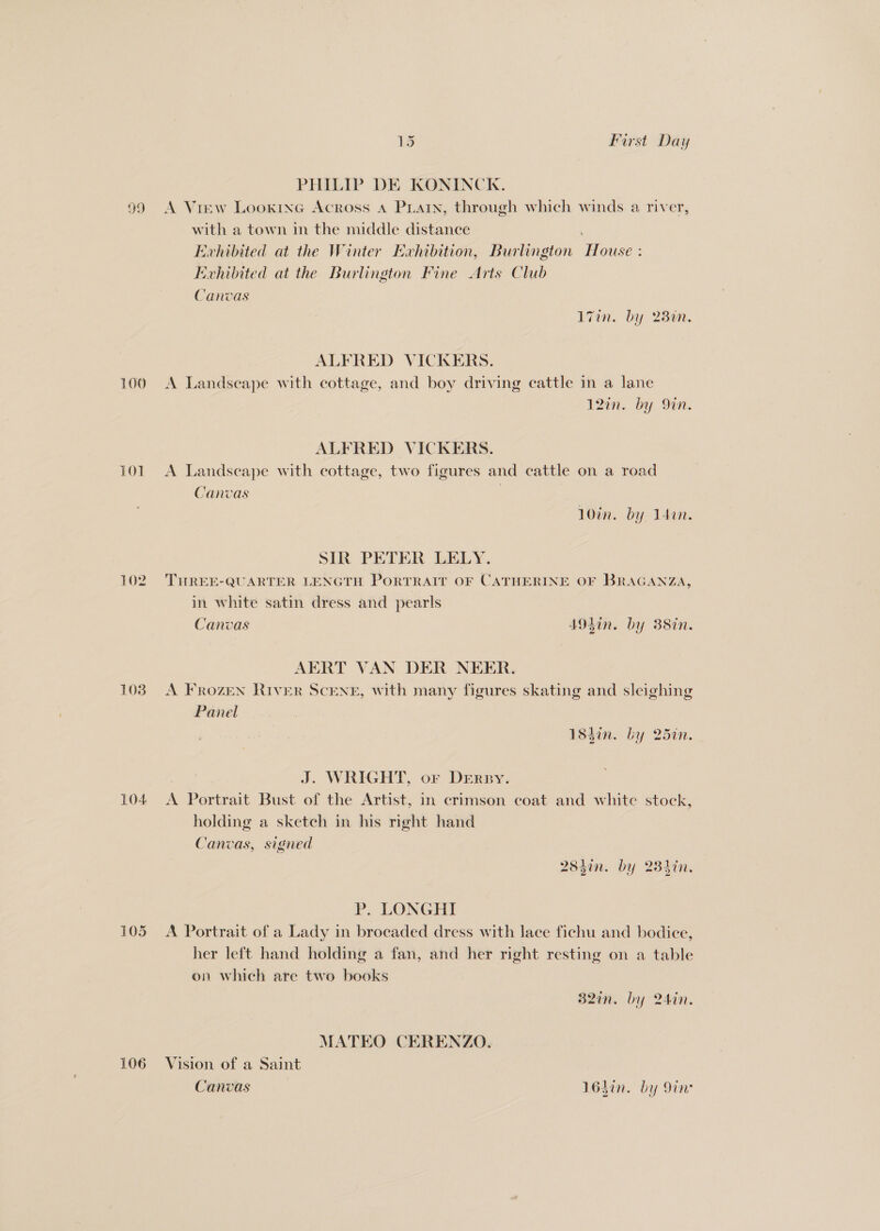 PHILIP DE KONINCK. 99 <A Vrew Looxine Across A PLarn, through which winds a river, with a town in the middle distance Evhibited at the Winter Exhibition, Burlington House : Evhibited at the Burlington Fine Arts Club Canvas Zin. by 280. ALFRED VICKERS. 100 A Landscape with cottage, and boy driving cattle in a lane 12in. by Si. ALFRED VICKERS. 101 A Landseape with cottage, two figures and cattle on a road Canvas | 10in. by Idan. SIR PETER LELY. 102. THREE-QUARTER LENGTH PoRTRAIT OF CATHERINE OF BRAGANZA, in white satin dress and pearls Canvas 4A93in. by 38in. AERT VAN DER NEER. 103) A FrRozEN RIVER SCENE, with many figures skating and sleighing Panel 184in. by 25in. J. WRIGHT, or DERBY. 104 <A Portrait Bust of the Artist, in crimson coat and white stock, holding a sketch in his right hand Canvas, signed 284in. by 234in. P. LONGHI 105 A Portrait of a Lady in brocaded dress with lace fichu and bodice, her left hand holding a fan, and her right resting on a table on which are two books 32in. by 24in. MATEO CERENZO. 106 Vision of a Saint Canvas 16hin. by in: