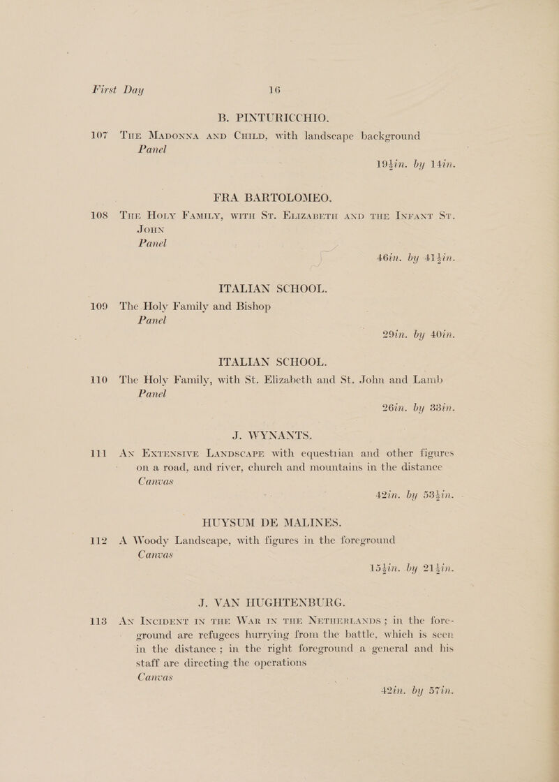 107 108 109 110 111 113 B. PINTURICCHIO. Tue MApoNNA AND CHILD, with landscape background Panel : 19sin. by 141. FRA BARTOLOMEO. THe Hoty FAMILY, WITH ST. ELIZABETH AND THE INFANT ST. JOHN Panel % (cae Ven + te, 46in. by Aisin. ITALIAN SCHOOL. The Holy Family and Bishop Panel 291n. by 40in. ITALIAN SCHOOL. The Holy Family, with St. Elizabeth and St. John and Lamb Panel 26in. by 383in. J. WYNANTS. AN EXTENSIVE LanpscaPE with equestiian and other figures on a road, and river, church and mountains in the distance Canvas 42in. by 584in. - HUYSUM DE MALINES. A Woody Landscape, with figures in the foreground Canvas 1540n. by 214in. J. VAN HUGHTENBURG. | An INCIDENT IN THE WAR IN THE NETHERLANDS ; in the fore- eround are refugees hurrying from the battle, which is seen in the distance; in the right foreground a general and his staff are directing the operations Canvas | 4A2in. by 57in.