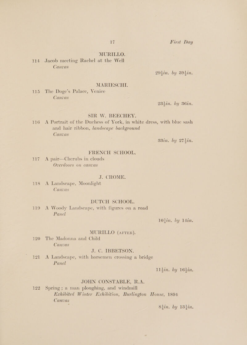 116 W17 te First Day MURILLO. Jacob meeting Rachel at the Well Canvas 295in. by 394en. MARIESCHI. The Doge’s Palace, Venice Canvas 234hin. by 36in. SIR W. BEECHEY. A Portrait of the Duchess of York, in white dress, with blue sash and hair ribbon, landscape background Canvas 331n. by 274. FRENCH SCHOOL. A pair—Cherubs in clouds Overdoors on canvas J. CROME. A Landscape, Moonlight Canvas DUTCH SCHOOL. A Woody Landscape, with figures on a road Panel 104in. by 140n. MURILLO (arrer). The Madonna and Child Canvas J. C. IBBETSON. A Landscape, with horsemen crossing a bridge Panel lid. by 164¢0n. JOHN CONSTABLE, R.A. Spring ; a man ploughing, and windmill Exhibited Winter Kehilition, Burlington House, 1894 Canvas Stin. by 13840.
