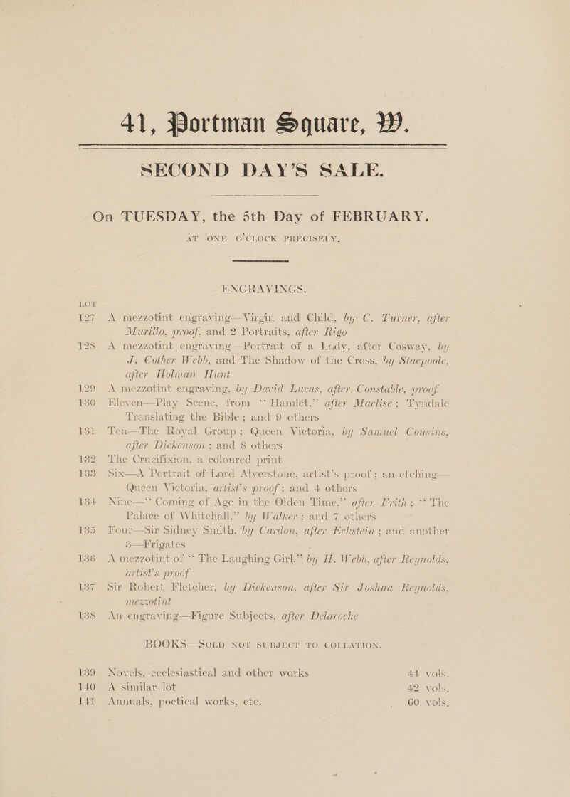 41, Portman Square, W.—   SECOND DAY’S SALE.  Om 127 139 140 141 AT ONE O° CLOCK PRECISELY.  ENGRAVINGS. A mezzotint engravine—Virgin and Child, by C. Turner, after Murillo, proof, and 2 Portraits, after Rigo A mezzotint engravinge—Portrait of a Lady, after Cosway, by J. Cother Webb, and The Shadow of the Cross, by Stacpoole, after Holman Hunt A mezzotint engraving, by David Lucas, after Constable, proof Kleven—Play Scene, from ‘* Hamlet,” after Maclise; Tyndale Translating the Bible; and 9 others 3 Ten—The Royal Group; Queen Victoria, by Samuel Cousins, after Dickenson ; and 8 others | The Crucifixion, a coloured print Six—aA Portrait of Lord Alverstone, artist’s proof; an etching— Queen Victoria, artist’s proof; and 4 others Nine—. Commme of Age in the Olden Time,” after Frith; “ The Palace of Whitehall,” by Walker; and 7 others Four—sir Sidney Smith, by Cardon, after Eckstein ; and another 3—Frigates A mezzotint of ** The Laughing Girl,” by H. Webb, after Reynolds, artist's proof Sir Robert Fletcher, by Dickenson, after Sir Joshua Reynolds, mezzotint  An engraving—Figure Subjects, after Delaroche BOOKS—SoOLD NOT SUBJECT TO COLLATION. Novels, eeclesiastical and other works 44, vols. A similar lot 42 vols. Annuals, poetical works, ete. ~~ 60 vols.