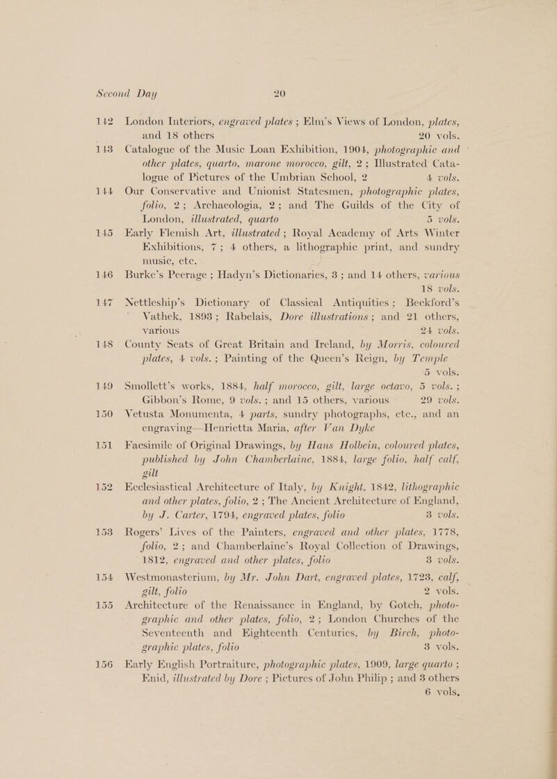 142 143 L44 148 L£9 151 London Interiors, engraved plates ; Elin’s Views of London, plates, and 18 others 20 vols. Catalogue of the Music Loan Exhibition, 1904, photographic and other plates, quarto, marone morocco, gilt, 2; Illustrated Cata- logue of Pictures of the Umbrian School, 2 4 vols. Our Conservative and Unionist Statesmen, photographic plates, folto, 2; Archaeologia, 2; and The Guilds of the City of London, tlustrated, quarto DOU: Early Flemish Art, dllustrated ; Royal Academy of Arts Winter Exhibitions, 7; 4 others, a lithographic print, and sundry music, ete. Jey Burke’s Peerage ; Hadyn’s Dictionaries, 3; and 14 others, various 18 vols. Nettleship’s Dictionary of Classical Antiquities; Beckford’s Vathek, 1893; Rabelais, Dore illustrations; and 21 others, various 24 vols. County Seats of Great Britain and Ireland, by Morris, coloured plates, 4 vols.; Painting of the Queen’s Reign, by Temple 5 vols. Smollett’s works, 1884, half morocco, gilt, large octavo, 5 vols. ; Gibbon’s Rome, 9 vols.; and 15 others, various 29 vols. > e) 9 Vetusta Monumenta, 4 paris, sundry photographs, etc., and an engraving—Henrietta Maria, after Van Dyke Facsimile of Original Drawings, by Hans Holbein, coloured plates, published by John Chamberlaine, 1884, large folio, half calf, gilt Keclesiastical Architecture of Italy, by Knight, 1842, lithographic by J. Carter, 1794, engraved plates, folio 3. vols. Rogers’ Lives of the Painters, engraved and other plates, 1778, folio, 2; and Chamberlaine’s Royal Collection of Drawings, 1812, engraved and other plates, folio 3 vols. Westmonasterium, by Mr. John Dart, engraved plates, 1723, calf, gilt, folio | 2 vols. Architecture of the Renaissance in England, by Gotch, photo- graphic and other plates, folio, 2; London Churches of the Seventeenth and Eighteenth Centuries, by Birch, photo- graphic plates, folio | 3 vols. Early English Portraiture, photographic plates, 1909, large quarto ; Enid, illustrated by Dore ; Pictures of John Philip ; and 3 others