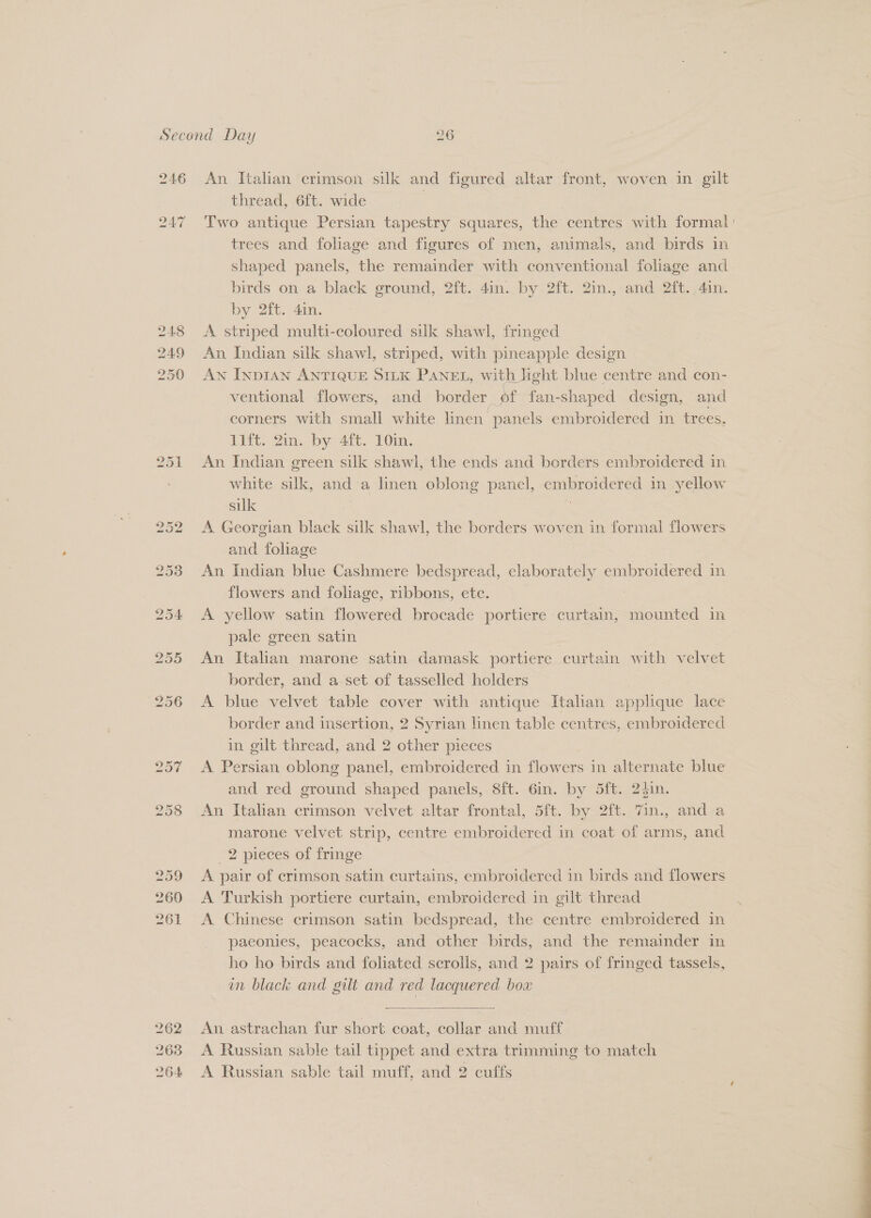 246 262 263 264 An Italian crimson silk and figured altar front, woven in gilt thread, 6ft. wide 3 Two antique Persian tapestry squares, the centres with formal: trees and foliage and figures of men, animals, and birds in shaped panels, the remainder with conventional foliage and birds on a black ground, 2ft. 4in. by 2ft. 2in., and 2ft., 4in. by 200. 4m, A striped multi-coloured silk shawl, fringed An Indian silk shawl, striped, with pineapple design : AN InpDIAN ANTIQUE SILK PANEL, with light blue centre and con- ventional flowers, and border _ pf fan-shaped design, and corners with small white linen “panels embroidered in trees. 11ft. 2in. by 4ft. 10in. An Indian green silk shawl, the ends and borders embroidered in white silk, and a linen oblong panel, oa in yellow silk A Georgian black silk shawl, the borders woven in fommal flowers and foliage An Indian blue Cashmere bedspread, elaborately embroidered in flowers and foliage, ribbons, etc. | A yellow satin flowered brocade portiere curtain, mounted in pale green satin ; An Italian marone satin damask portiere curtain with velvet border, and a set of tasselled holders A blue velvet table cover with antique Italian applique lace border and insertion, 2 Syrian linen table centres, embroidered in gilt thread, and 2 other pieces A Persian oblong panel, embroidered in flowers in alternate blue and red ground shaped panels, 8ft. Gin. by 5ft. 24in. An Italian crimson velvet altar frontal, 5ft. by 2ft. 7in., and a marone velvet strip, centre embroidered in coat of arms, and 2 pieces of fringe | A pair of crimson satin curtains, embroidered in birds and flowers A Turkish portiere curtain, embroidered in gilt thread A Chinese crimson satin bedspread, the centre embroidered in paeonies, peacocks, and other birds, and the remainder in ho ho birds and foliated scrolls, and 2 pairs of fringed tassels, am black and gilt and red lacquered bo  An astrachan fur short coat, collar and muff A Russian sable tail tippet and extra trimming to match A Russian sable tail muff, and 2 cuffs