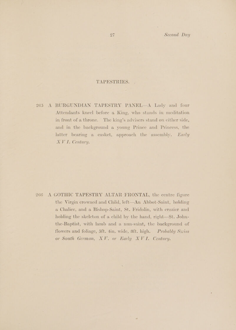 i) ~~ Second Day TAPESTRIES. 265 A BURGUNDIAN TAPESTRY PANEL—A Lady and four Attendants kneel before a King, who stands in meditation in front of a throne. The king’s advisers stand on either side, and in the background a young Prince and Princess, the latter bearing a casket, approach the assembly. LHarly ae, I? Century. 266 A GOTHIC TAPESTRY ALTAR FRONTAL, the centre figure the Virgin crowned and Child, left—An Abbot-Saint, holding a Chalice, and a Bishop-Saint, St. Fridolin, with crozier and holding the skeleton of a child by the hand, right—St. John- the-Baptist, with lamb and a nun-saint, the background of flowers and foliage, 5ft. 4in. wide, 3ft. high. Probably Swiss or South German, XV. or Early XVI. Century.