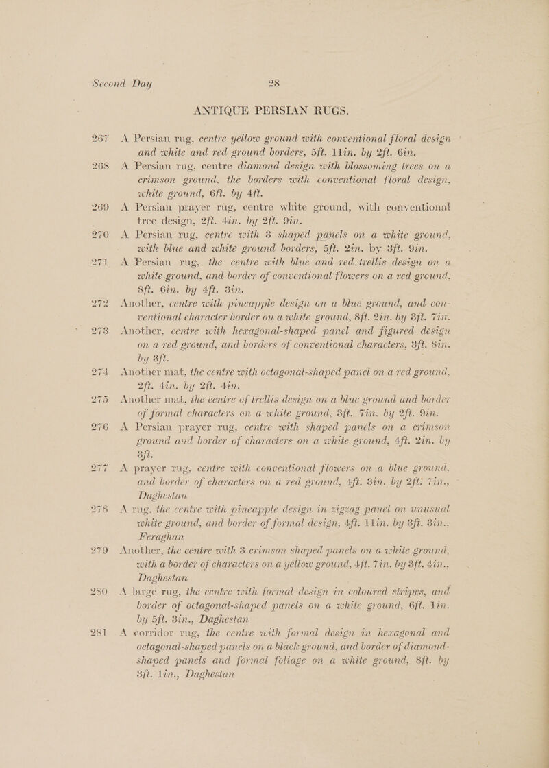 280 281 ANTIQUE PERSIAN RUGS. A Persian rug, centre yellow ground with conventional floral design and white and red ground borders, 5ft. 1lin. by 2ft. 6in. A Persian rug, centre diamond design with blossoming trees on a crumson ground, the borders with conventional floral design, white ground, 6ft. by Aft. A Persian prayer rug, centre white ground, with conventional tree deston, 2/1. Ain. Dy 2fi. 0m. A Persian rug, centre with 3 shaped panels on a white ground, with blue and white ground borders, 5ft. 2on.-by Sft. Qin. A Persian rug, the centre with blue and red trellis design on a white ground, and border of conventional flowers on a red ground, Sft. 6in. by Aft. 877. Another, centre with pineapple design on a blue ground, and con- ventional character border on a white ground, 8ft. 2in. by 3ft. Trt. Another, centre with hexagonal-shaped panel and figured design on a red ground, and borders of conventional characters, 3ft. 8in. by 3ft. | Another mat, the centre with octagonal-shaped panel on a red ground, 2ft. 4in. by 2ft. don. | Another mat, the centre of trellis design on a blue ground and border of formal characters on a white ground, 3ft. Tin. by 2ft. 9in. A Persian prayer rug, centre with shaped panels on a crimson ground and border of characters on a white ground, 4ft. 2un. by Bft. ite A prayer rug, centre with conventional flowers on a blue ground, and border of characters on a red ground, Aft. 8in. by 2ft Tin., Daghestan A rug, the centre with pineapple design in zigzag panel on unusual white ground, and border of formal design, 4ft. 1lin. by 3ft. 387n., Feraghan Another, the centre with 3 crimson shaped panels on a white ground, with a border of characters on a yellow ground, 4ft. Tin. by 3ft. 4in., Daghestan border of octagonal-shaped panels on a white ground, 6ft. 1in. by 5ft. 38in., Daghestan A corridor rug, the centre with formal design in hexagonal and octagonal-shaped panels on a black ground, and border of diamond- shaped panels and formal foliage on a white ground, 8ft. by 3ft. lin., Daghestan Oe
