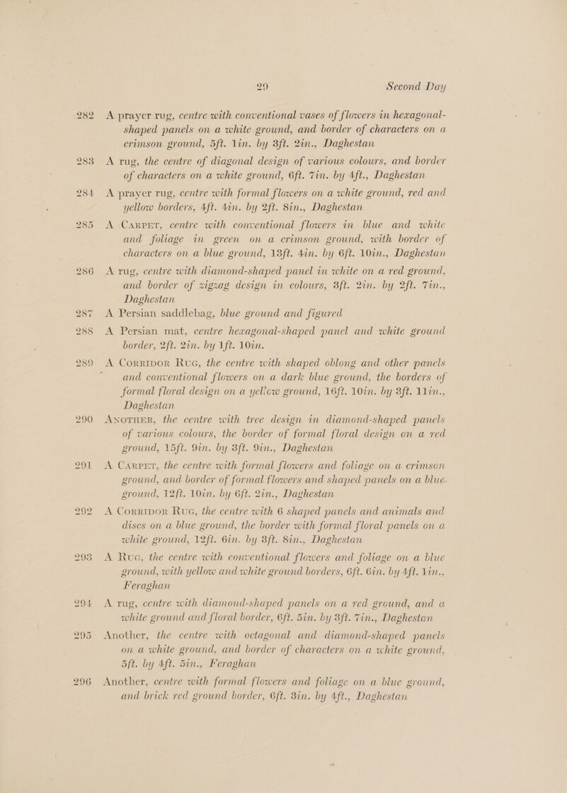 286 287 288 289 290 291 296 29 Second Day A prayer rug, centre with conventional vases of flowers in hexagonal- shaped panels on a white ground, and border of characters on a crimson ground, 5ft. lin. by 3ft. 20n., Daghestan A rug, the centre of diagonal design of various colours, and border of characters on a white ground, 6ft. Tin. by Aft., Daghestan A prayer rug, centre with formal flowers on a white ground, red and yellow borders, Aft. 4an. by 2ft. 8in., Daghestan A Carpet, centre with conventional flowers ir blue and white and foliage in green on a crimson ground, with border of characters on a blue ground, 13ft. din. by 6ft. 10in., Daghestan A rug, centre with diamond-shaped panel in white on a red ground, and border of zigzag design in colours, 3ft. 2in. by 2ft. Tin., Daghestan A Persian saddlebag, blue ground and figured A Persian mat, centre hexagonal-shaped panel and white ground border, 2ft. 2in. by 1ft. 10in. A Corripor Rue, the centre with shaped oblong and other panels and conventional flowers on a dark blue ground, the borders of formal floral design on a yellow ground, 16ft. 10in. by 3ft. 11in., Daghestan ANOTHER, the centre with tree design an diamond-shaped panels of vartous colours, the border of formal floral design on a red ground, 15ft. 9in. by 3ft. 9in., Daghestan A Carper, the centre with formal flowers and foliage on a crimson ground, and border of formal flowers and shaped panels on a blue ground, 12ft. 10in. by 6ft. 2in., Daghestan A Corripor Rue, the centre with 6 shaped panels and animals and discs on a blue ground, the border with formal floral panels on a white ground, 12ft. 6in. by 3ft. 8in., Daghestan A Rue, the centre with conventional flowers and foliage on a blue ground, with yellow and white ground borders, 6ft. Gin. by Aft. 1in., Feraghan A rug, centre with diamond-shaped panels on a red ground, and a white ground and floral border, 6ft. 5in. by 3ft. Tin., Daghestan Another, the centre with octagonal and diamond-shaped panels on a white ground, and border of characters on a white ground, 5ft. by Aft. 5in., Feraghan Another, centre with formal flowers and foliage on a blue ground, and brick red ground border, 6ft. 3in. by 4ft., Daghestan