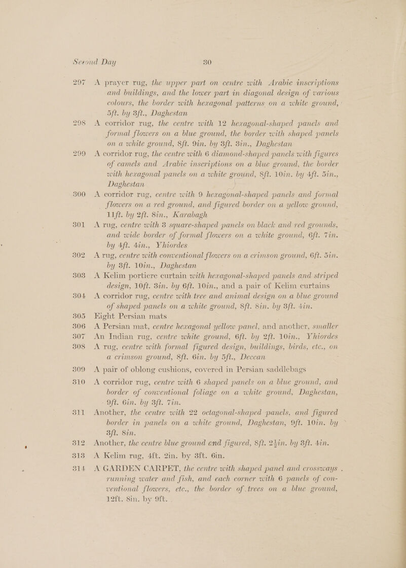 297 298 300 301 302 305 304 305 306 307 308 309 310 311 312 318 314 A prayer rug, the upper part on centre with Arabic inscriptions and buildings, and the lower part in diagonal design of various colours, the border with hexagonal patterns on a white gr ound, | 5ft. by 3ft., Daghestan A corridor rug, the centre with 12 hewagonal-shaped panels and formal flowers on a blue ground, the border with shaped panels on a white ground, 8ft. 9in. by 3ft. 8in., Daghestan A corridor rug, the centre with 6 diamond-shaped panels with figures of camels and Arabic imscriptions on a blue ground, the border with hexagonal panels on a white ground, 8ft. 10in. by 4ft. 5in., Daghestan = A corridor rug, centre with 9 hevagonal- shaped panels and for mal _ flowers on a red ground, and figured border on a Yann sround, lift. by 2ft. 8in., Karabagh A rug, centre with 3 square-shaped panels on black and red grounds, and wide border of formal flowers on a white ground, 6ft. Tin. by Aft. 4an., Yhiordes A rug, centre with conventional flowers on a crimson gr ound, ft. Dm. by 3ft. 10in., Daghestan A Kelim portiere curtain with hexagonal-shaped panels and striped design, 10ft. 3in. by 6ft. 10in., and a pair of Kelim curtains A corridor rug, centre with tree and animal design on a blue ground of shaped panels on a white ground, Sft. Sin. by 3ft. 4in. Hight Persian mats A Persian mat, centre hexagonal yellow panel, and another, smaller An Indian rug, centre white ground, 6ft. by 2ft. 10in., Vhiordes A rug, centre with formal figured design, buildings, birds, etc., on a crimson ground, 8ft. 6in. by 5ft., Deccan ; A pair of oblong cushions, covered in Persian saddlebags A corridor rug, centre with 6 shaped panels on a blue ground, and border of conventional foliage on a white ground, Daghestan, AON, O17. OY Sit. Ti: : Another, the centre with 22 octagonal-shaped panels, and figured border in panels on a white ground, eee Off. 10%. by Bft. Sin. Another, the centre blue ground and figured, 8ft. 24in. . Bft. dan. A Kelim rug, 4ft. 2in. by 3ft. 6in. A GARDEN CARPET, the centre with shaped panel and crossways . running water and fish, and each corner with 6 panels of con- ventional flowers, etc., the border of trees on a blue ground, U2tt.<sin. by Orn.