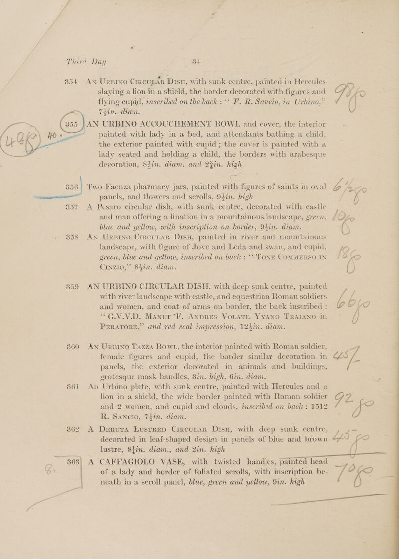 354 AN URBINO CrrcuLAR Disu, with sunk centre, painted in Hercules slaying a lion in a shield, the border decorated with figures-and Ay = ee Sees, on the back : “‘ F. R. Sancio, in Urbino,” Vf din. diam. V } AN URBINO ACCOUCHEMENT BOWL and cover, the interior painted with lady in a bed, and attendants bathing a child, the exterior painted with cupid ; the cover is painted with a lady seated and holding a child, the borders with erobesduc decoration, 83in. diam. and 2%in. high  = | : Ps m4 356 | Two Faenza pharmacy jars, painted with figures of saints in oval @ 4- me al panels, and flowers and scrolls, 940n. high / 357 A Pesaro circular dish, with sunk centre, decorated with castle and man offering a libation in a mountainous landscape, green, blue and yellow, with mmscription on border, 94in. diam. 858 An Urpino CrrcuLar Disx, painted in river and mountainous landscape, with figure of Jove and Leda and swan, and cupid, 7 . green, blue and yellow, inscribed on back : ‘: Tone ComMERSOIN {2 Crvzio,” 84in. diam. | () 359 AN URBINO CIRCULAR DISH, with deep sunk centre, painted with river landscape with castle, and equestrian Roman soldiers | and women, and coat of arms on border, the back inscribed: W &amp; Ye “*G.V.V.D. Manur‘F. ANDRES VoLaTE YyAno TRAIANO in? /} PEeRatTorE,” and red seal ampression, 124in. diam. 360 AN Urbino Tazza Bowt1, the interior painted with Roman soldier, 3 female figures and cupid, the border similar decoration in LLS / panels, the exterior decorated in animals and_ buildings, / grotesque mask handles, 37n. high, 6in. diam. . | 361 An Urbino plate, with sunk centre, painted with Hercules om a hon in a shield, the wide border painted with Roman soldier and 2 women, and cupid and clouds, inscribed on back : 1512 R. Sancio, 74in. diam. 362° A Deruta Lusrrep Crrcunar Disu, with deep sunk centre decorated in leaf-shaped design in panels of blue and brown lustre, 847n. diam., and 2in. high 363) A CAFFAGIOLO VASE, with twisted handles, moet head of a lady and border of foliated scrolls, with inscription be- neath in a scroll panel, blue, green and yellow, 9in. high mati 