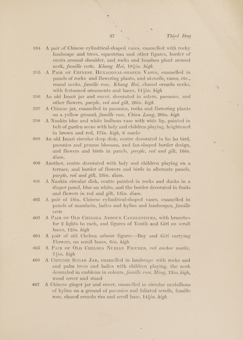 395 396 397 398 399 4.00 401 4.03 AO 4 405 407 Bie. as Third Day landscape and trees, equestrian and other figures, border of erests around shoulder, and rocks and bamboo plant around neck, famille verte, Khang Hsi, 184in. high A Parr oF CHINESE HEXAGONAL-SHAPED VASES, enamelled in panels of rocks and flowering plants, and utensils, vases, etc., round necks, famille rose, Khang Hsi, chased ormolu necks, with festooned ornaments and bases, 114in. high An old Imari jar and cover, decorated in asters, paeonies, and other flowers, purple, red and gilt, 26in. high A Chinese jar, enamelled in paconies, rocks and flowering plants on a yellow ground, famille rose, Chien Lung, 20in. high A Nankin blue and white bulbous vase with wide lip, painted in belt of garden scene with lady and children playing, heightened in brown and red, 17in. high, 6 marks An old Imari circular deep dish, centre decorated in ho ho bird, paeonies and prunus blossom, and fan-shaped border design, and flowers and birds in panels, purple, red and gilt, 16in. diam. Another, centre decorated with lady and children playing on a terrace, and border of flowers and birds in alternate panels, purple, red and gilt, 18in. diam. A Nankin circular dish, centre painted in rocks and ducks in a diaper panel, blue on white, and the border decorated in fruits and flowers in red and gilt, 157. diam. A. pair of 18in. Chinese cylindrical-shaped vases, enamelled in panels of mandarin, ladies and kylins and landscapes, famille verte A Pair oF OLD CHELSEA ARBOUR CANDLESTICKS, with branches for 2 lights to each, and figures of Youth and Girl on scroll bases, 12in. high A pair of old Chelsea arbour figures—Boy and Girl carrying Flowers, on scroll bases, 67n. high A Parr oF OLp CHELSEA NusBian Ficures, red anchor marks, Tdin. high A CHINESE SucAR JAR, enamelled in landscape with rocks and and palm trees and ladies with children playing, the neck decorated in emblems in colours, famille rose, Ming, 13in. high, wood cover and stand A Chinese ginger jar and cover, enamelled in circular medallions of kylins on a ground of paeonies and foliated scrolls, famille rose, chased ormolu rim and scroll base, 1440n. hogh
