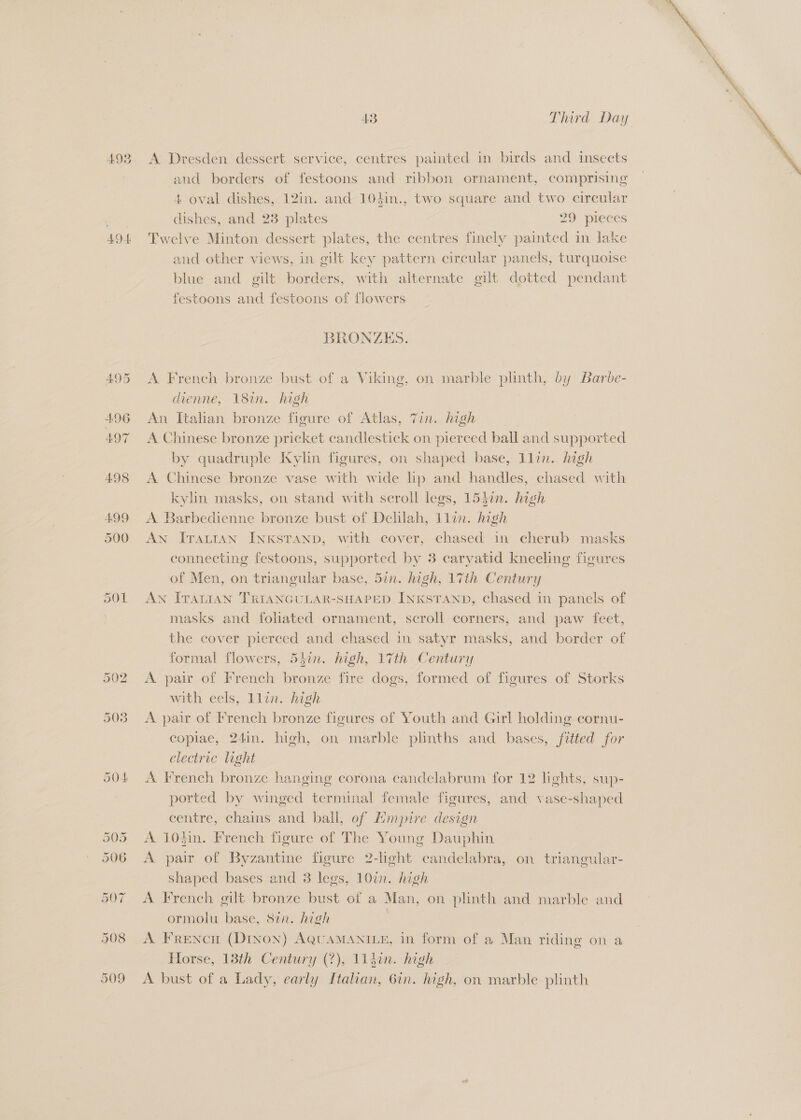 493 A Dresden dessert service, centres painted in birds and insects and borders of festoons and ribbon ornament, comprising 4 oval dishes, 12in. and 104in., two square and two circular dishes, and 23 plates 29 pieces 494 Twelve Minton dessert plates, the centres finely painted in lake and other views, in gilt key pattern circular panels, turquoise blue and gilt borders, with alternate gilt dotted pendant festoons and festoons of flowers BRONZES. 495 A French bronze bust of a Viking, on marble plinth, by Barbe- dienne, 18in. high 496 An Italian bronze figure of Atlas, Tin. high 497 A Chinese bronze pricket candlestick on pierced ball and supported by quadruple Kylin figures, on shaped base, Lllin. high 498 A Chinese bronze vase with wide lp and handles, chased with kylin masks, on stand with scroll legs, 153in. high 499 A Barbedienne bronze bust of Delilah, Ilan. high 500 AN IvTaLran INKsTAND, with cover, chased in cherub masks connecting festoons, supported by 3 caryatid kneeling figures of Men, on triangular base, 5in. high, 17th Century 501 An Ivantan TRIANGULAR-SHAPED InKxsTanp, chased in panels of masks and fohated ornament, scroll corners, and paw feet, the cover pierced and chased in satyr masks, and border of formal flowers, 5hin. high, 17th Century 502 A pair of French bronze fire dogs, formed of figures of Storks with eels, llin. high 503 <A pair of French bronze figures of Youth and Girl holding cornu- copiae, 24in. high, on marble plinths and bases, ftted for electric light 504 A French bronze hanging corona candelabrum for 12 lights, sup- ported by winged terminal female figures, and vase-shaped centre, chains and ball, of Hmpire design 505 <A 10din. French figure of The Young Dauphin 506 <A pair of Byzantine figure 2-light candelabra, on triangular- shaped bases and 3 legs, 10in. high 507 A French gilt bronze bust of a Man, on plinth and marble and ormolu base, 87n. high 508 A Frencu (Drinon) AQuAMANILE, in form of a Man riding on a Horse, 13th Century (?), ll4din. high 509 <A bust of a Lady, early Italian, 6in. high, on marble plinth