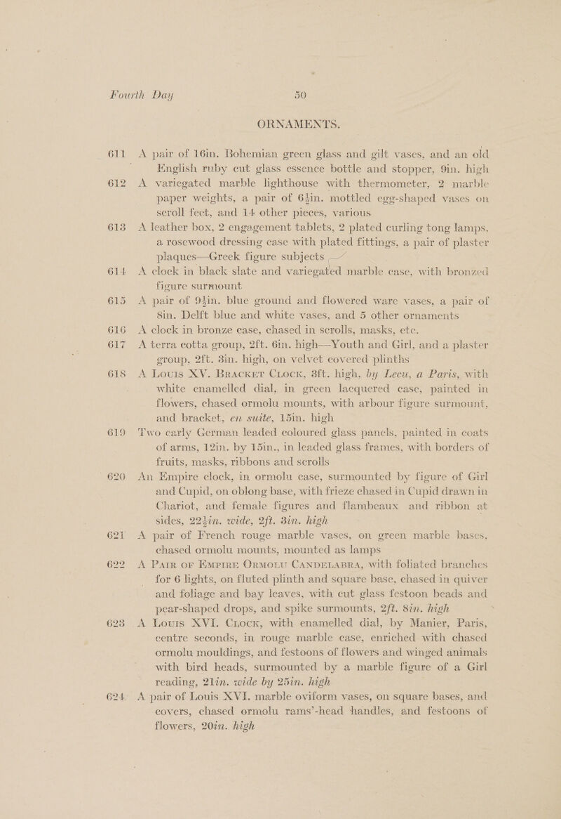 613 619 /020 ORNAMENTS. A pair of 16m. Bohemian green glass and gilt vases, and an old English ruby cut glass essence bottle and stopper, 9in. high A variegated marble hghthouse with thermometer, 2 marble paper weights, a pair of 64in. mottled egg-shaped vases on scroll feet, and 14 other pieces, various A leather box, 2 engagement tablets, 2 plated curling tong lamps, a rosewood dressing case with plated fittings, a pair of plaster plaques—Greek figure subjects —~ : A clock in black slate and varieg ated marble case, with bronzed figure surmount A. pair of 94in. blue ground and flowered ware vases, a pair of Sin. Delft blue and white vases, and 5 other ornaments A clock in bronze case, chased in serolls, masks, ete. A terra cotta group, 2ft. 6in. high—-Youth and Girl, and a plaster eroup, 2ft. 3in. high, on velvet covered plinths A Louis XV. Bracket Crock, 3ft. high, by Lecu, a Paris, with white enamelled dial, in green lacquered case, painted in flowers, chased ormolu mounts, with arbour figure surmount, and bracket, en suite, 15m. high Two early German leaded coloured glass panels, painted in coats of arms, 12in. by 15in., in leaded glass frames, with borders of fruits, masks, mbbons and scrolls An Empire clock, in ormolu case, surmounted by figure of Girl and Cupid, on oblong base, with frieze chased in Cupid drawn in Chariot, and female figures and flambeaux and ribbon at sides, 224¢n. wide, 2ft. 3in. high A pair of French rouge marble vases, on green marble bases, chased ormolu mounts, mounted as lamps A Parr oF Emprre Ormoiu CANDELABRA, With foliated branches for 6 lights, on fluted plinth and square base, chased in quiver and foliage and bay leaves, with cut glass festoon beads and pear-shaped drops, and spike surmounts, 2ft. 8in. high A Louis XVI. CLock, with enamelled dial, by Manier, Paris, centre seconds, in rouge marble case, enriched with chased ormolu mouldings, and festoons of flowers and winged animals with bird heads, surmounted by a marble figure of a Girl reading, 2lin. wide by 25in. high A pair of Louis XVI. marble oviform vases, on square bases, and covers, chased ormolu rams’-head handles, and festoons of flowers, 20%. high