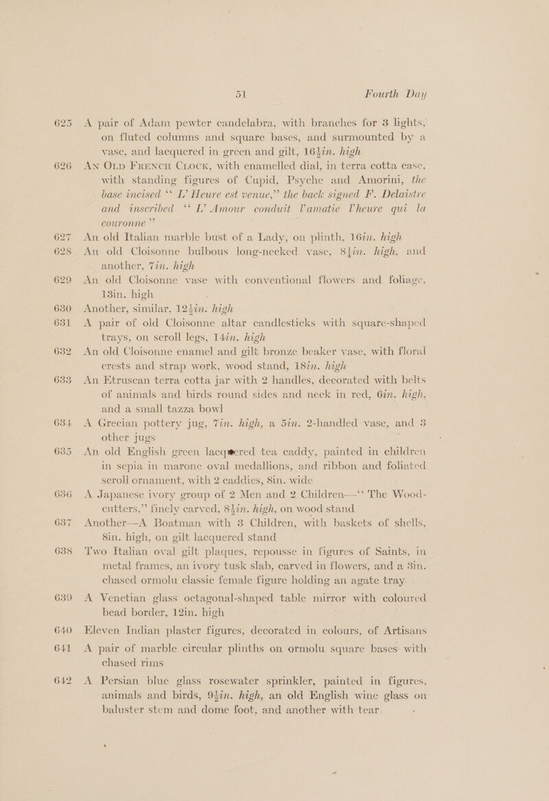 626 634 635 od. Fourth Day A pair of Adam pewter candelabra, with branches for 3 lights, on fluted columns and square bases, and surmounted by a vase, and lacquered in green and gilt, 164¢n. high AN Oup FRENcH CLock, with enamelled dial, in terra cotta case, with standing figures of Cupid, Psyche and Amorini, the base tncised ** L’ Heure est venue,” the back signed PF. Delaistre and inscribed “‘ L? Amour conduit Pamatie Vheure qui la couronne ” An old Italian marble bust of a Lady, on plinth, 16%. high An old Cloisonne bulbous long-necked vase, 8}in. high, and another, 7in. high An old Cloisonne vase with conventional flowers and fohage. 13in. high Another, similar, 124¢n. high A pair of old Cloisonne altar candlesticks with square-shaped trays, on scroll legs, 14in. high An old Cloisonne enamel and gilt bronze beaker vase, with floral crests and strap work, wood stand, 18in. high An Etruscan terra cotta jar with 2 handles, decorated with belts of animals and birds round sides and neck in red, 6in. high, and a small tazza bowl A Grecian pottery jug, 7in. high, a 5in. 2-handled vase, and 3 other jugs ues An old English green lacqeered tea caddy, painted in children in sepia in marone oval medallions, and ribbon and foliated scroll ornament, with 2 caddies, 8in. wide , A Japanese ivory group of 2 Men and 2 Children—*' The Wood- eutters,”’ finely carved, 83in. high, on wood stand » Another—A Boatman with 8 Children, with baskets of shells, Sin. high, on gilt lacquered stand Two Italian oval gilt plaques, repousse in figures of Saints, in metal frames, an ivory tusk slab, carved in flowers, and a 3in. chased ormolu classic female figure holding an agate tray A Venetian glass octagonal-shaped table mirror with coloured bead border, 12in. high | Kleven Indian plaster figures, decorated in colours, of Artisans A pair of marble circular plinths on ermolu square bases with’ chased rims A Persian blue glass rosewater sprinkler, painted in figures, animals and birds, 94in. high, an old English wine glass on baluster stem and dome foot, and another with tear
