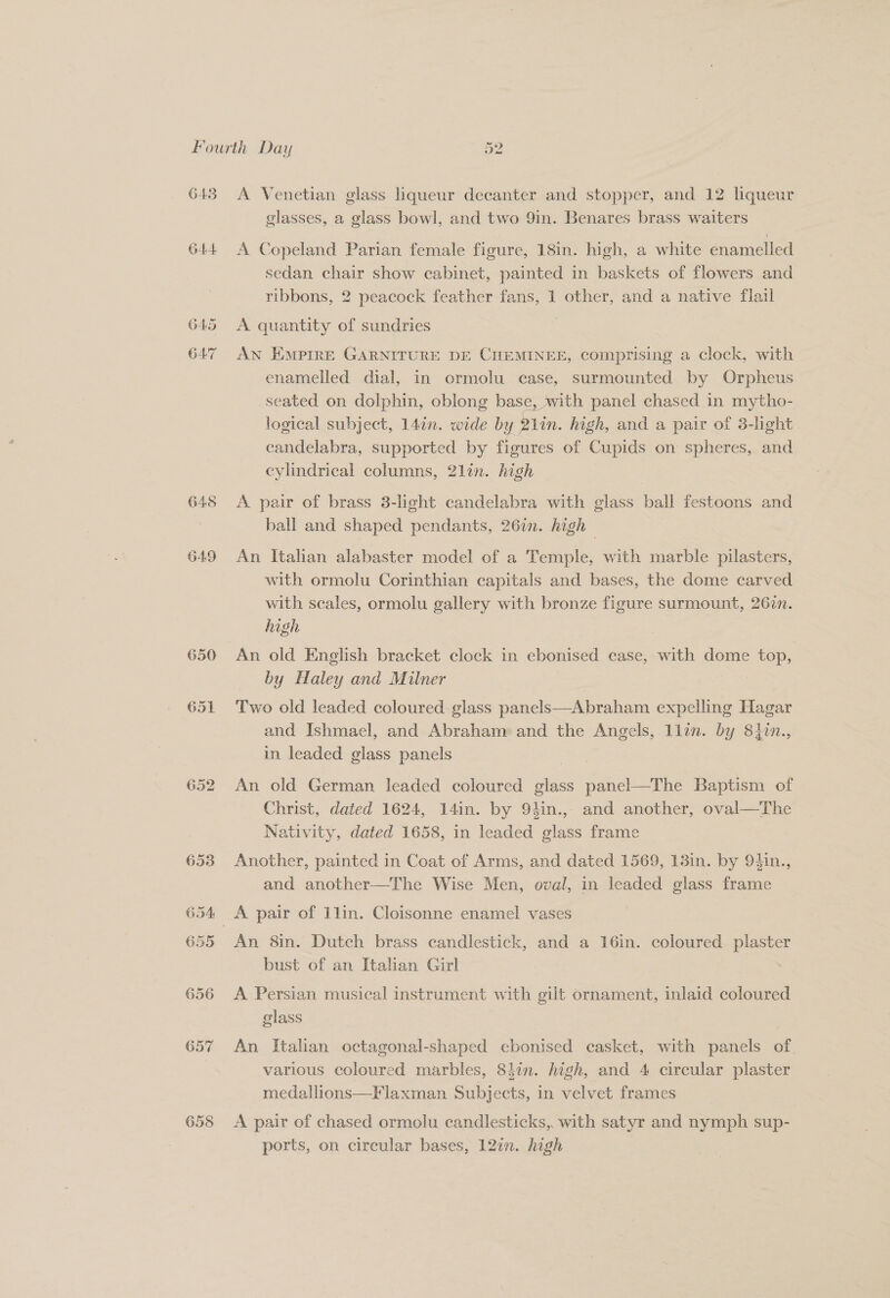 643 or ho A Venetian glass iqueur decanter and stopper, and 12 liqueur glasses, a glass bowl, and two 9in. Benares brass waiters A Copeland Parian female figure, 18in. high, a white enamelled sedan chair show cabinet, painted in baskets of flowers and ribbons, 2 peacock feather fans, 1 other, and a native flail A quantity of sundries AN EMPIRE GARNITURE DE CHEMINEE, comprising a clock, with enamelled dial, in ormolu case, surmounted by Orpheus seated on dolphin, oblong base, with panel chased in mytho- logical subject, 14¢n. wide bz y. lin. high, and a pair of 3-light candelabra, supported by figures of Cupids on spheres, and cylindrical columns, 2lin. high A pair of brass 3-light candelabra with glass ball festoons and ball and shaped pendants, 26in. high — An Italian alabaster model of a Temple, with marble pilasters, with ormolu Corinthian capitals and bases, the dome carved with scales, ormolu gallery with bronze figure surmount, 26in. high | An old English bracket clock in ebonised case, with dome Bo by Haley and Milner Two old leaded coloured glass panels—Abraham expelling Hagar and Ishmael, and Abraham and the Angels, llan. by 8iin., in leaded glass panels An old German leaded coloured glass panel—The Baptism of Christ, dated 1624, 14in. by 94in., and another, oval—The Nativity, dated 1658, in leaded glass frame Another, painted in Coat of Arms, and dated 1569, 13in. by 94in., and another—The Wise Men, oval, in leaded glass frame An 8in. Dutch brass candlestick, and a 16in. coloured plaster bust of an Italian Girl | A Persian musical instrument with gilt ornament, inlaid coloured glass | An Italian octagonal-shaped ebonised casket, with panels of various coloured marbles, 8iin. high, and 4 circular plaster medallions—Flaxman Subjects, in velvet frames A pair of chased ormolu candlesticks, with satyr and nymph sup- ports, on circular bases, 127n. high