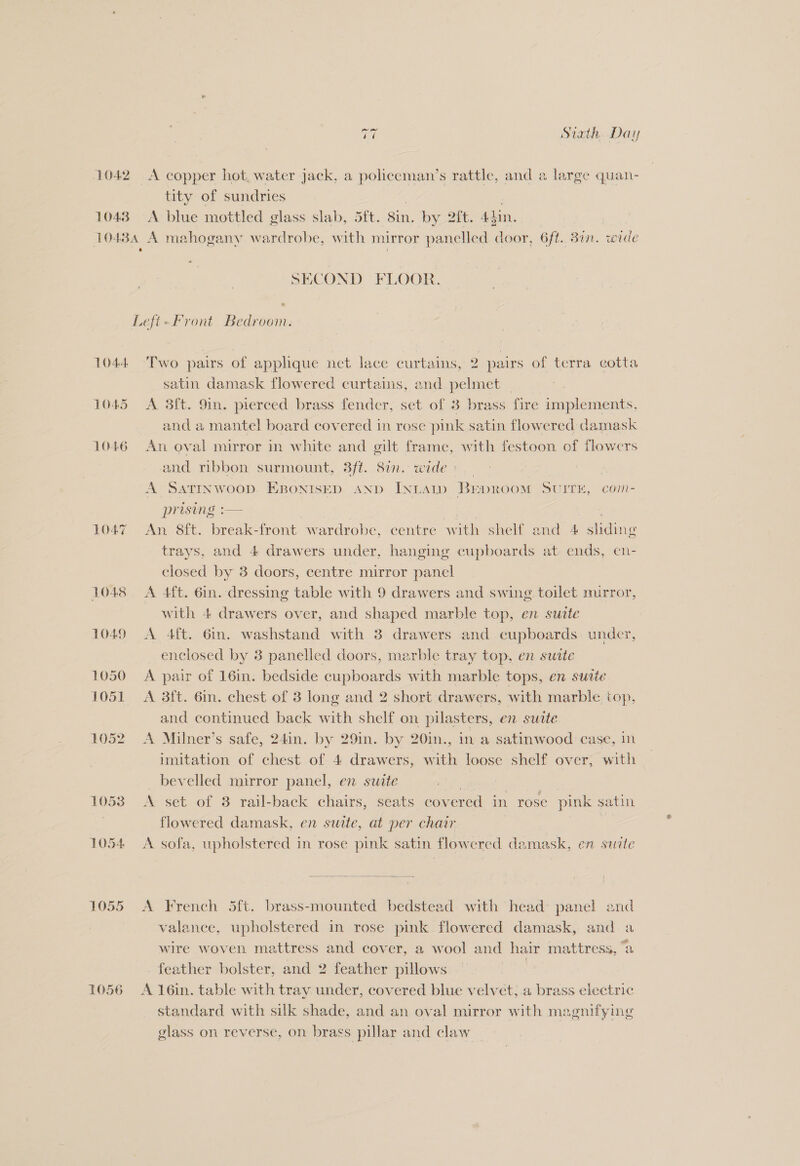 1042 A copper hot, water jack, a policeman’s ae and a large quan- tity of sundries 1043 A blue mottled glass slab, 5ft. sin. by 2it. 44in. 10434 A mahogany wardrobe, with mirror panelled ea 6ft.. Bin. wide SECOND FLOOR. Left-Front Bedroom. 1044. Two pairs of applique net lace curtains, 2 pairs of terra cotta satin damask flowered curtains, and pelmet — 1045 <A 3ft. 9in. pierced brass fender, set of 3 brass fire implements, and a mantel board covered in rose pink satin flowered damask 1046 An oval mirror in white and gilt frame, with festoon of flowers and ribbon surmount, 3ft. 81n. wide: _ A SATINWOOD. EBONISED AND INLAID BepRroom SUITE, com- prising :— | ) 1047 ~=An 8ft. break-front wardrobe, centre with shelf and 4 sliding trays, and 4 drawers under, hanging cupboards at ends, cn- closed by 3 doors, centre mirror panel 1048 A 4ft. 6in. dressing table with 9 drawers and swing toilet mirror, with 4 drawers over, and shaped marble top, en sutte 1049 A 4ft. 6in. washstand with 3 drawers and cupboards. under, enclosed by 3 panelled doors, marble tray top, en suite 1050 A pair of 16in. bedside cupboards with marble tops, en suite 1051 =A 3ft. 6in. chest of 3 long and 2 short drawers, with marble top, and continued back with shelf on pilasters, en suite 1052 A Milner’s safe, 24in. by 29in. by 20in., in a satinwood case, in imitation of chest of 4 drawers, with loose shelf over, with bevelled mirror panel, en suite 1053 A set of 3 rail-back chairs, seats covered in rose pink satin ) flowered damask, en suate, at per chair 1054 A sofa, upholstered in rose pink satin flowered damask, en swzte  1055 <A French 5ft. brass-mounted bedstead with head: panel end valance, upholstered in rose pink flowered damask, and wire woven. mattress and cover, a wool and hair mattress, “a feather bolster, and 2 feather pillows | 1056 A 16in. table with tray under, covered blue velvet,.a brass electric standard with silk shade, and an oval mirror with magnifying glass on reverse, on brass pillar and claw _