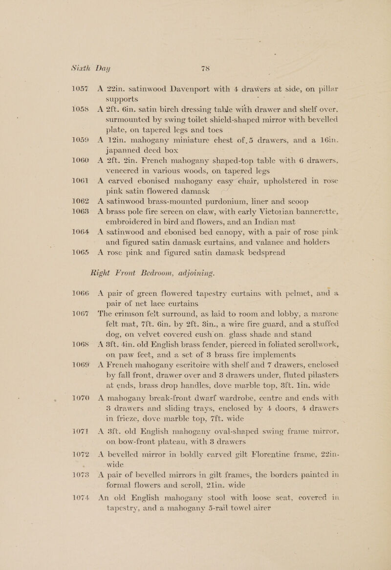 1060 1061 1062 1063 1064 1065 A 22in. satinwood Davenport with 4 ues ers at side; on pillar supports | A 2ft. 6in. satin birch dressing table with drawer and shelf over, surmounted by swing toilet shield-shaped mirror with bevelled plate, on tapered legs and toes | A 12in. mahogany miniature chest of 5 drawers, and a 16in. japanned deed box | A 2ft, 2in. French mahogany shaped-top fable with 6 drawers, veneered in various woods, on tapered legs pink satin flowered damask -“ A satinwood brass-mounted purdonium, liner and scoop A brass pole fire screen on claw, with early Victorian bannerette, embroidered in bird and flowers, and an Indian mat A satinwood and ebonised bed canopy, with a pair of rose pink and figured satin damask curtains, and valance and holders A rose pink and figured satin damask bedspread 1066 1067 1069 1070 A pair of green flowered tapestry curtains with pelmet, and a pair of net lace curtains The crimson feit surround, as laid to room and lobby, a marone felt mat, 7{t. 6in. by 2ft. 3in., a wire fire guard, and a stuffed dog, on velvet covered cush on. glass shade and stand A 3ft. din. old English brass fender, pierced in foliated scrollwork, on paw feet, and a set of 3 brass fire implements A French mahogany escritoire with shelf and 7 drawers, enclosed by fall front, drawer over and 3 drawers under, fluted pilasters at ends, brass drop handles, dove marble top, 3ft. lin. wide A mahogany break-front dwarf wardrobe, centre and ends with 3 drawers and sliding trays, enclosed by 4 doors, 4 drawers in frieze, dove marble top, 7ft. wide A 3ft. old English mahogany oval-shaped swing frame mirror, on. bow-front plateau, with 3 drawers A bevelled mirror in boldly carved gilt Florentine frame, 22in- wide | A pair of bevelled mirrors in gilt frames, the borders painted in formal flowers and scroll, 21in. wide An old English mahogany stool with loose seat, covered in