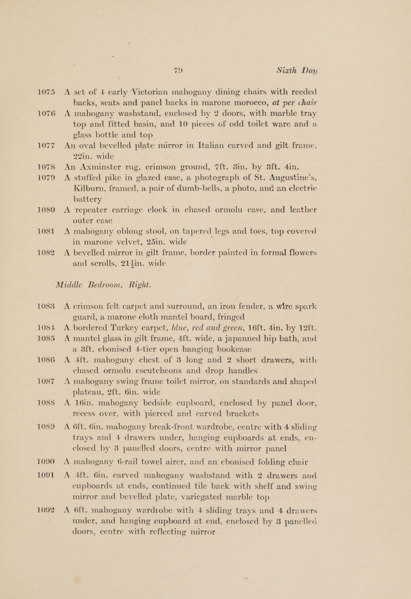 LOT? 1075 1079 1080 1081 1082 79 Siath Day A set of 4 early Victorian mahogany dining chairs with reeded backs, seats and panel backs in marone morocco, at per chair A mahogany washstand, enclosed by 2 doors, with marble tray top and fitted basin, and 10 pieces of odd toilet ware and a glass bottle and top An oval bevelled plate mirror in Italian carved and gilt frame, 22in. wide An Axminster rug, crimson ground, 7ft. 8in. by 8ft. 4in. A stuffed pike in glazed case, a photograph of St. Augustine’s, Kilburn, framed, a pair of dumb-bells, a photo, and an electric battery A repeater carriage clock in chased ormolu case, and leather outer case A mahogany oblong stool, on tapered legs a toes, top covered in marone velvet, 25in. wide A bevelled mirror in gilt frame, border painted in formal flowers and scrolls, 21din. wide 1083 1084 1085 1086 1087 1088 1089 1090 1091 1092 A crimson felt carpet and surround, an iron fender, a wire sean guard, a marone cloth mantel board, fringed A bordered Turkey carpet, blue, red and green, 16ft. 4in. by 12ft. A mantel glass in gilt frame, 4ft. wide, a japanned hip bath, and a 3ft. ebonised 4-tier open hanging bookcase A 4ft. mahogany chest of 3 long and 2 short drawers, with chased ormolu escutcheons and drop handles A mahogany swing frame toilet mirror, on standards and shaped plateau, 2ft. 6in. wide A 16in. mahogany bedside cupboard, enclosed by panel door, recess over, with pierced and carved brackets A 6ft. 6in. mahogany break-front wardrobe, centre with 4 sliding trays and 4 drawers under, hanging cupboards at ends, en- closed by 8 panelled doors, centre with mirror panel A 4ft. 6in. carved mahogany washstand with 2 drawers and cupboards at ends, continued tile back with shelf and swing mirror and bevelled plate, variegated marble top A 6ft. mahogany wardiobe with 4 sliding trays and 4 drawers under, and hanging cupboard at end, enclosed by 3 panelled doors, centre with reflecting mirror