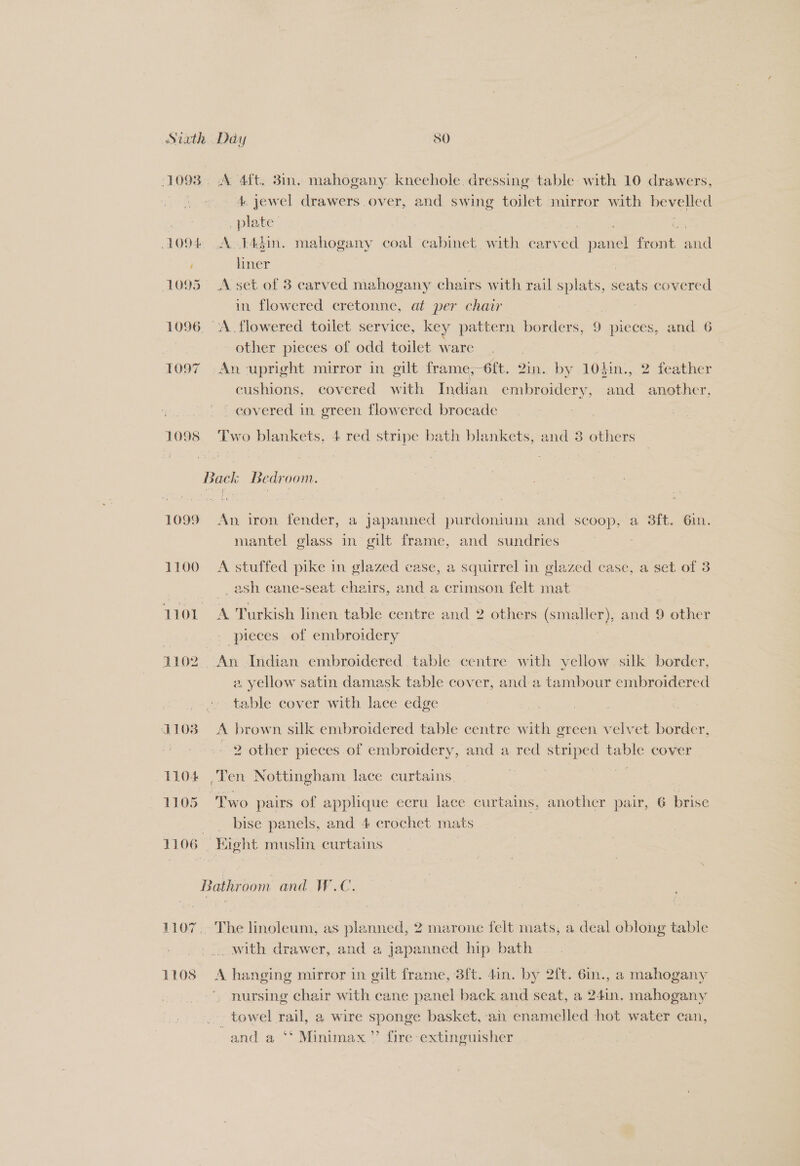 Siath : Day SO 1093. A 4ft. 38in. mahogany kneehole. dressing table: with 10 drawers, 4. jewel drawers over, and swing toilet mirror with bevelled _plate 1094 .A.14din. mahogany coal cabinet with carv a panel fone il ! liner | 1095 A set of 3 carved mahogany chairs with rail splats, seats covered in flowered cretonne, at per chair 1096. A flowered toilet service, key pattern borders, 9 pieces, and. 6 7 other pieces of odd toilet ware | | 1097 An-upright mirror in gilt frame,—6ft. vin, by 104in., 2 feather cushions, covered with Indian embroidery, and another, covered in green flowered brocade 1098 Two blankets, 4 red stripe bath blankets, and 3 others Back Bedroom. 1099 An iron fender, a japanned purdonium and scoop, a 3ft. 6in. mantel glass in gilt frame, and sundries 1100 A stuffed pike in glazed case, a squirrel in glazed case, a set of 3 ash cane-seat chairs, and a crimson felt mat 1101 o Turkish linen table centre and 2 others (smaller), and 9 other pieces of embroidery 1102 An Indian embroidered table centre with yellow. silk border, 2 yellow satin damask table cover, and:a tambour embroidered fable cover with lace edge 1103 A brown silk embroidered table centre with green velvet border, | 2 other pieces of embroidery, and a red striped table cover 1104 Ten Nottingham lace curtains, 1105 Two pairs of applique ecru lace curtains, another pair, 6 brise _ bise panels, and 4 crochet mats 1106 | Hight muslin curtains Bathroom and W.C. 1107.. The linoleum, as planned, 2 marone felt mats, a deal oblong table ., with drawer, and a japanned hip bath 1108 A hanging mirror in gilt frame, 3ft. 4in. by 2ft. 6in., a mahogany nursing chair with cane panel back and seat, a 24in, mahogany towel all a wire sponge basket, ai enamelled hot water ean, and a ‘* Minimax” fire extinguisher