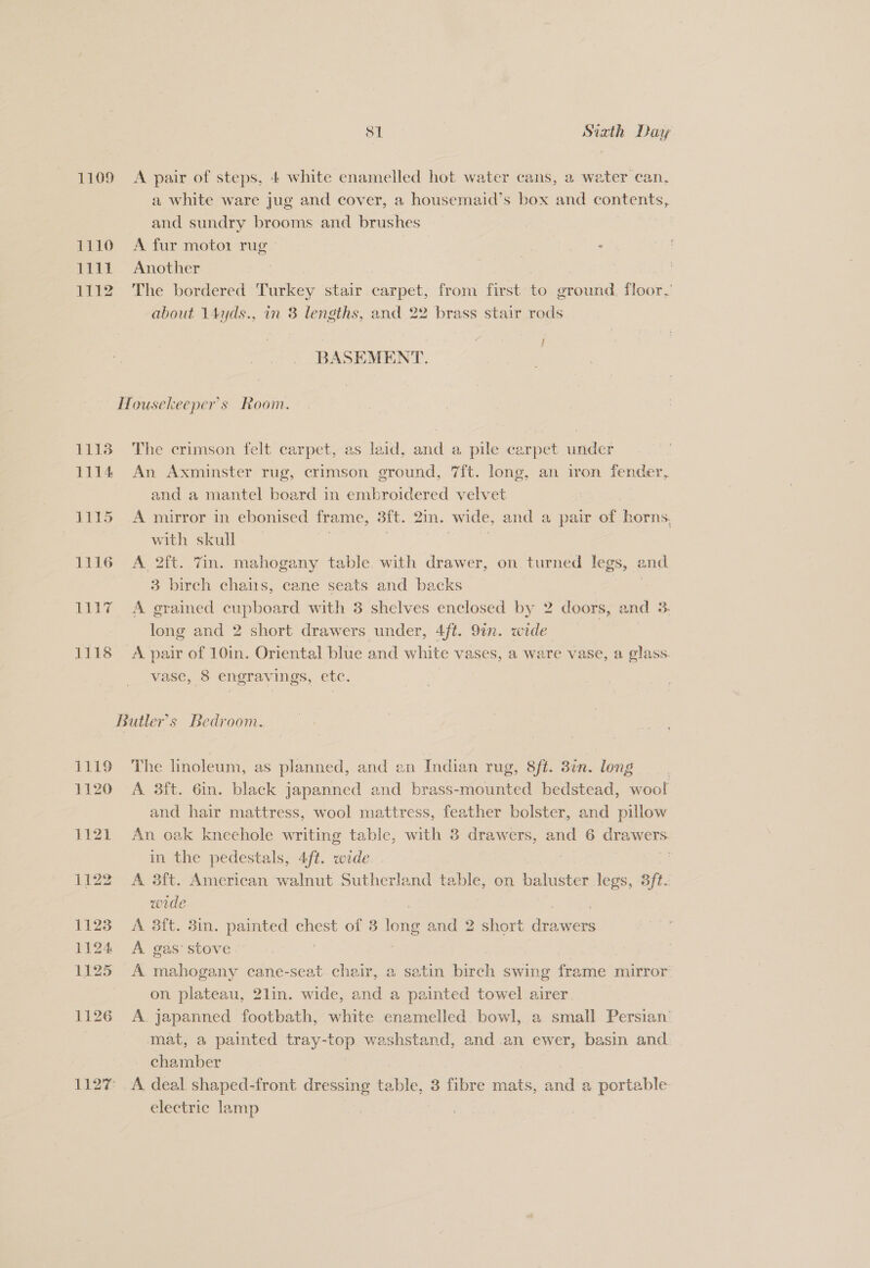 1109 A pair of steps, 4 white enamelled hot water cans, a water can, a white ware jug and cover, a housemaid’s box and contents, and sundry brooms and brushes | 1110 A fur moto1 rug - 1111 Another | 1112 The bordered Turkey stair carpet, from first to ground. floor. about 14yds., in 8 lengths, and 22 brass stair rods ft ‘ BASEMENT. Housekeeper’s Room. 1118 The crimson felt carpet, as laid, and a pile carpet under 1114 An Axminster rug, crimson ground, 7ft. long, an iron fender, and a mantel board in embroidered velvet 1115 A mirror in ebonised frame, Bit. 2in. wide, and a pair of horns, with skull 1116 A 2ft. 7m. mahogany table. with drawer, on turned legs, and 3 birch chains, cane seats and backs 1117 A grained cupboard with 3 shelves enclosed by 2 doors, and 3. long and 2 short drawers under, 4ft. 91n. wide 1118 A pair of 10in. Oriental blue and white vases, a ware vase, a glass. vase, 8 engravings, etc. Butler's Bedroom. 1119 The linoleum, as planned, and an Indian rug, 8ft. 3¢n. long 1120 A 3ft. 6in. black japanned and brass-mounted bedstead, wool and hair mattress, wool mattress, feather bolster, and pillow 1121 An oak kneehole writing table, with 3 drawers, and 6 drawers in the pedestals, 4/t. wide . : 1122 A 3ft. American walnut Sutherland table, on baluster legs, aft. wode 1123 A 38ft. 3in. painted chest of 3 gic and 2 short Rane 1124 A gas‘ stove | 1125 A mahogany cane-seat chair, a satin birch swing frame mirror on plateau, 2lin. wide, and a painted towel airer 1126 A japanned footbath, white enamelled bowl, a small Persian mat, a painted tray-top washstand, and.an ewer, basin and chamber 1127: A deal shaped-front dressing table, 3 fibre mats, and a portable electric lamp