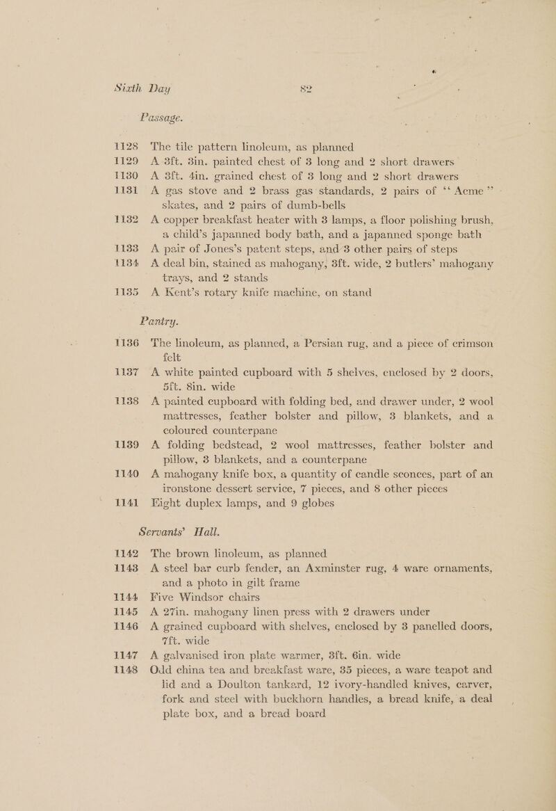 1128 1129 1130 1131 1132 1133 11384 11385 1136 1137 1138 L139 1140 1141 IQ Passage. The tile pattern linoleum, as planned A 3ft. 3in. painted chest of 3 long and 2 short drawers A 38ft. 4in. apne chest of 3 long and 2 short drawers A gas stove and 2 brass gas standards, 2 pairs of ‘‘ Acme ”’ skates, and 2 pairs of dumb-bells A copper breakfast heater with 3 lamps, a floor polishing brush, a child’s Japanned body bath, and a japanned sponge bath A pair of Jones’s patent steps, and’3 other pairs of steps A deal bin, stained as mahogany, S{t. wide, 2 eS mahogany trays, and 2 stands A Kent’s rotary knife machine, on stand Pantry. The hnoleum, as planned, a Persian rug, and a piece of crimson felt A white painted cupboard with 5 shelves, enclosed by 2 doors, —5ft. 8in. wide | A painted cupboard with folding bed, and drawer under, 2 wool mattresses, feather bolster and Pinar, 3 blankets, and a coloured counterpane A folding bedstead, 2 wool mattresses, feather bolster and pillow, 3 blankets, and a counterpane A mahogany knife box, a quantity of candle sconces, part of an ironstone dessert service, 7 pieces, and 8 other pieces Eight duplex lamps, and 9 globes 1142 1143 1144 1145 L146 L147 1148 The brown linoleum, as planned A steel bar curb fender, an Axminster rug, 4 ware ornaments, and a photo in gilt frame A 27in. mahogany linen press with 2 drawers under A grained cupboard with shelves, enclosed by 3 panelled doors, 7ft. wide A galvanised iron plate warmer, 3ft. 6in. wide Odd china tea and breakfast ware, 35 pieces, a ware teapot and lid and a Doulton tankeard, 12 ivory-handled knives, carver, fork and steel with buckhorn handles, a bread knife, a deal plate box, and a bread board