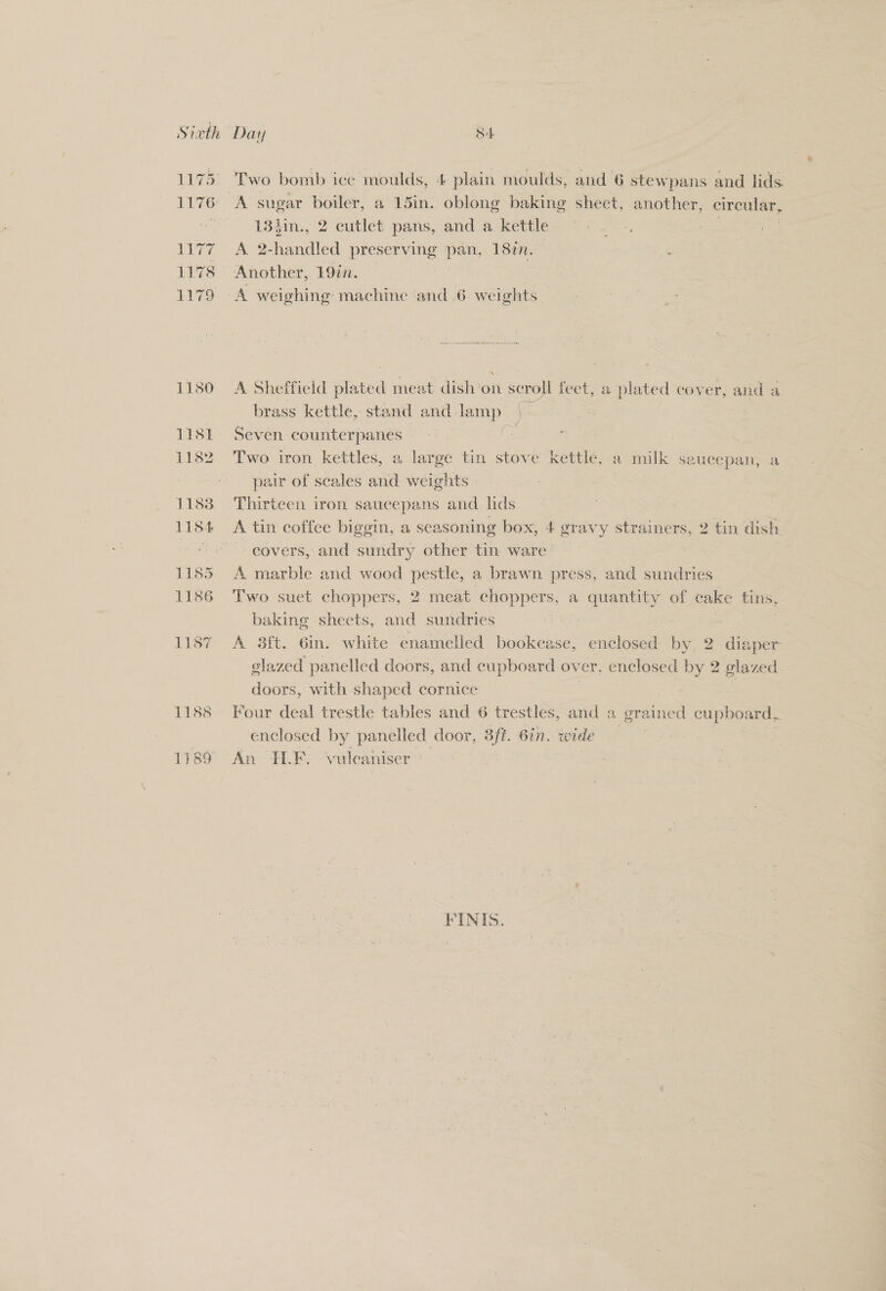 Sixth 1180 11st 1132 1183 1154 1185 1186 L187 Two bomb ice moulds, 4 plain moulds, and 6 stewpans and lids. A sugar boiler, a 15in. oblong baking shect, another, circular, 184in., 2 cutlet pans, and a kettle. “°°. Saat A 2-handled preserving pan, 18in. — shone Another, 1977. A weighing: machine and 6. weights A Sheffield plated meat dish on scroll feet, a plated cover, and a brass kettle, stand and lamp | Seven counterpanes ce | | Two iron kettles, a large tin stove kettle, a milk saucepan, a pair of scales and weights Thirteen iron saucepans and lids covers, and sundry other tin ware A marble and wood pestle, a brawn press, and sundries Two suet choppers, 2 meat choppers, a quantity of cake tins, baking sheets, and sundries ! | } A 3ft. 6in. white enamelled bookcase, enclosed by 2 diaper glazed panelled doors, and cupboard over, enclosed by 2 glazed doors, with shaped cornice | | | Four deal trestle tables and 6 trestles, and a grained cupboard, enclosed by panelled door, 3ft. 6in. wide | An FLF. vulcaniser Mini FINIS.