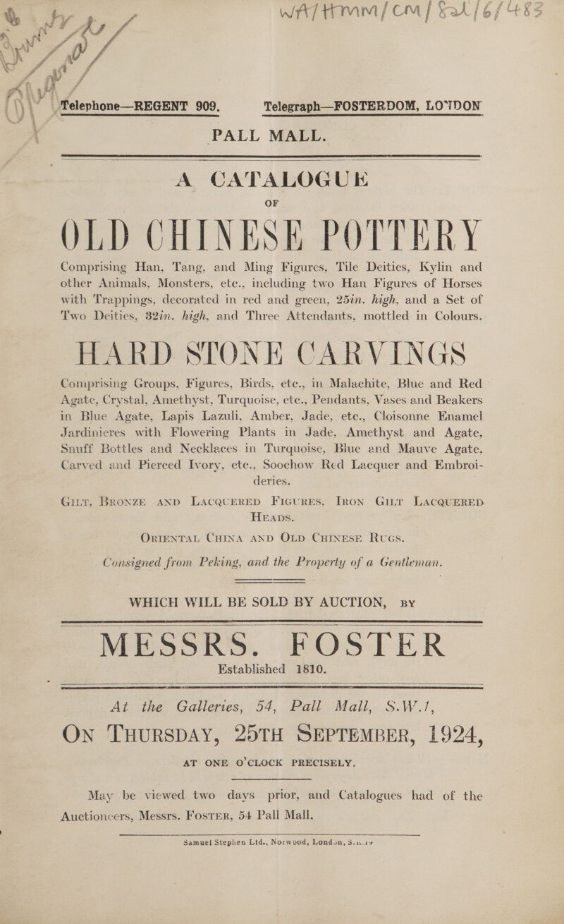 N ‘ re ) f fo ey WA ; \ Telephone—REGENT 909. Telegraph—FOSTERDOM, LOYDON PALL MALL.   A CATALOGUE OLD CHINESE POTTERY Comprising Han, Tang, and Ming Figures, Tile Deities, Kylin and other Animals, Monsters, etc., including two Han Figures of Horses with Trappings, decorated in red and green, 25in. high, and a Set of Two Deities, 32in. high, and Three Attendants, mottled in Colours. HARD STONE CARVINGS Agate, Crystal, Amethyst, Turquoise, etc., Pendants, Vases and Beakers in Blue Agate, Lapis Lazuli, Amber, Jade, etc., Cloisonne Knamel Jardinieres with Flowerig Plants in Jade, Amethyst and Agate, Snuff Bottles and Necklaces in Turquoise, Blue and Mauve Agate, Carved and Pierced Ivory, ete., Soochow Red Lacquer and Embroi- deries. Gitt, BroxnzE AND LACQUERED FicurEs, Iron Ginr LAcQUERED HEADS. ORIENTAL CHINA AND OLD CHINESE RUGS. Consigned from Peking, and the Property of a Gentleman.    WHICH WILL BE SOLD BY AUCTION, sy MESSRS. FOSTER Established 1810.      At -the. Galleres; 54, Pail: Mall. S.W.,/, On THURSDAY, 25TH SEPTEMBER, . 924, AT ONE Q’CLOCK PRECISELY. May be viewed two days prior, and Catalogues had of the Auctioneers, Messrs. Foster, 54 Pall Mall, Samuel Stephen Ltd., Norwcod, London, S.u.is