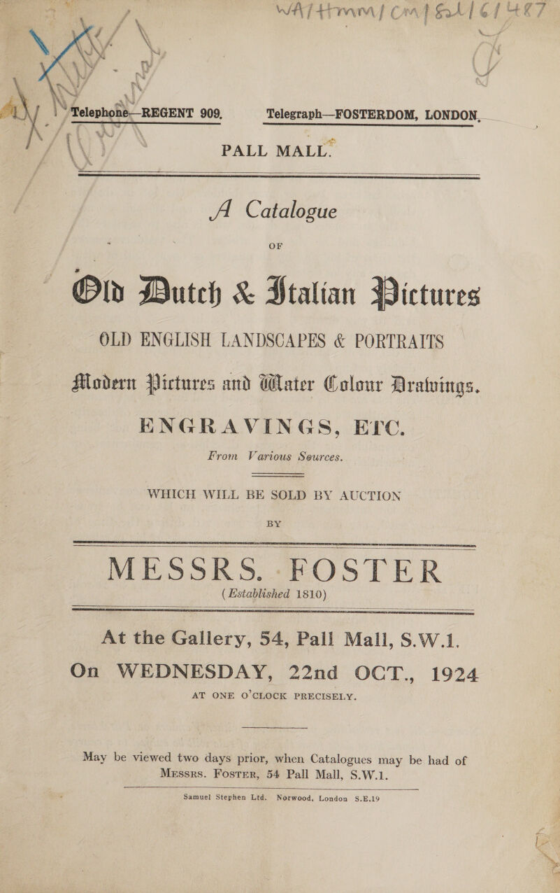   * 7 ae PALL MALL.   A Catalogue OF Oly Dutch &amp; Stalian Dictures OLD ENGLISH LANDSCAPES &amp; PORTRAITS  Modern Pictures and Water Colour Drawings. HNGRAVINGS, ELC. From Various Sources.   WHICH WILL BE SOLD BY AUCTION BY ( Established 1810)        At the Gallery, 54, Pall Mall, S.W.1. On WEDNESDAY, 22nd OCT., 1924 AT ONE O'CLOCK PRECISELY. May be viewed two days prior, when Catalogues may be had of Messrs. Foster, 54 Pall Mall, S.W.1.  Samuel Stephen Ltd. Norwood, London S.E.19