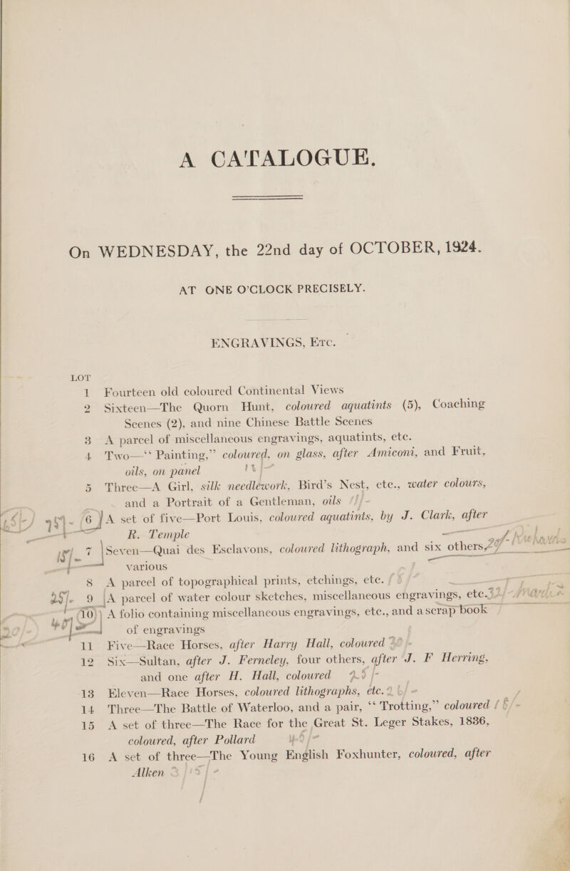 A CATALOGUE, On WEDNESDAY, the 22nd day of OCTOBER, 1924. AT ONE O’CLOCK PRECISELY. ENGRAVINGS, Etc. 1 Fourteen old coloured Continental Views 2 Sixteen—The Quorn Hunt, colowred aquatints (5), Coaching Scenes (2), and nine Chinese Battle Scenes 3 A parcel of miscellaneous engravings, aquatints, etc. | 4 Two—‘‘ Painting,” coloured, on glass, after Amiconi, and Fruit, oils, on panel a ba 5 Three—A Girl, silk needlework, Bird’s Nest, ete., water colours, and a Portrait of a Gentleman, ozs  L Si-/ 9h4~ (oja set of five—Port Louis, coloured aquatints, by J. Clark, ne oO oe R. Temple —_— Pre pa ey 7 Seven—Quai des Esclavons, coloured lithograph, and six others 7? bie Veoh Sa various aie | 8 <A parcel of topographical prints, etchings, etc. aes a5). 9 : j|A parcel of water colour sketches, miscellaneous engravings, ete.32/. Mates Se 10) | A folio containing miscellaneous engravings, ete., and ascrap book 7S 20 | > “ed of engravings ' 11 Five—Race Horses, after Harry Hail, coloured 12 Six—Sultan, after J. Ferneley, four others, after J. F Herring,  and one after H. Hall, coloured 7.9 /- 13 Eleven—Race Horses, coloured lithographs, etc. 2 | : 14 Three—The Battle of Waterloo, and a pair, ‘‘ Trotting,” coloured { §/« 15 A set of three—The Race for the Great St. Leger Stakes, 1836, coloured, after Pollard yd |= 16 A set of three—The Young English Foxhunter, coloured, after Alken 3 / #5 ‘ge Re - ae cose =
