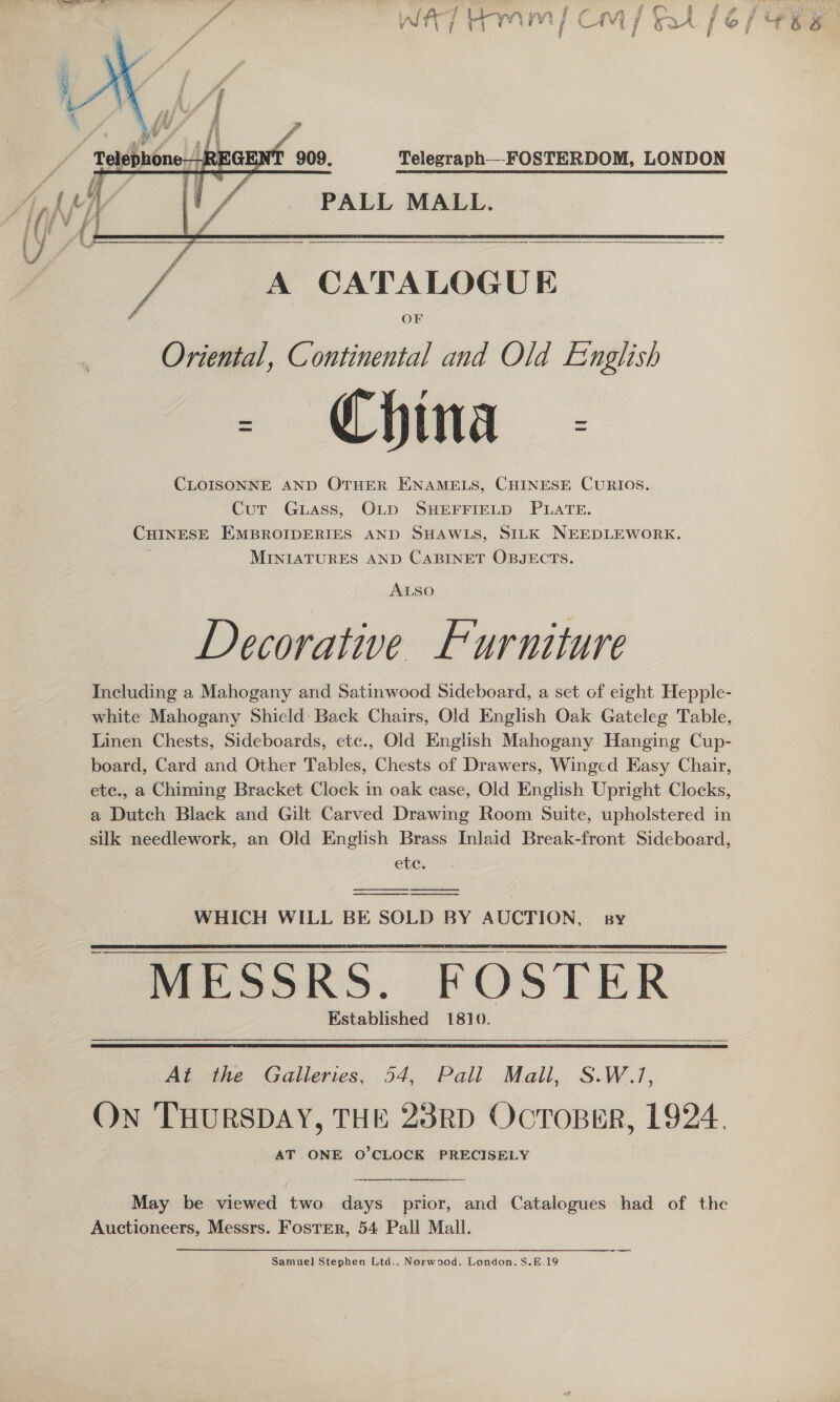  i A CATALOGUE Oriental, Continental and Old English - China - CLOISONNE AND OTHER ENAMELS, CHINESE CURIOS. Cut Guass, OLD SHEFFIELD PLATE. CHINESE EMBROIDERIES AND SHAWLS, SILK NEEDLEWORK. MINIATURES AND CABINET OBJECTS. ALSO Decorative Furniture Including a Mahogany and Satinwood Sideboard, a set of eight Hepple- white Mahogany Shield: Back Chairs, Old English Oak Gateleg Table, Linen Chests, Sideboards, etc., Old English Mahogany Hanging Cup- board, Card and Other Tables, Chests of Drawers, Winged Easy Chair, ete., a Chiming Bracket Clock in oak ease, Old English Upright Clocks, a Dutch Black and Gilt Carved Drawing Room Suite, upholstered in silk needlework, an Old English Brass Inlaid Break-front Sideboard, etc.    WHICH WILL BE SOLD BY AUCTION, sy MESSRS. FOSTER Established 1810.     At the Galleries, 54, Pall Mall, S.W.1, On THURSDAY, THE 23RD OcToBER, 1924. AT ONE O'CLOCK PRECISELY  May be viewed two days prior, and Catalogues had of the Auctioneers, Messrs. Foster, 54 Pall Mall. Samuel Stephen Ltd.. Norwood. London. S.E.19 