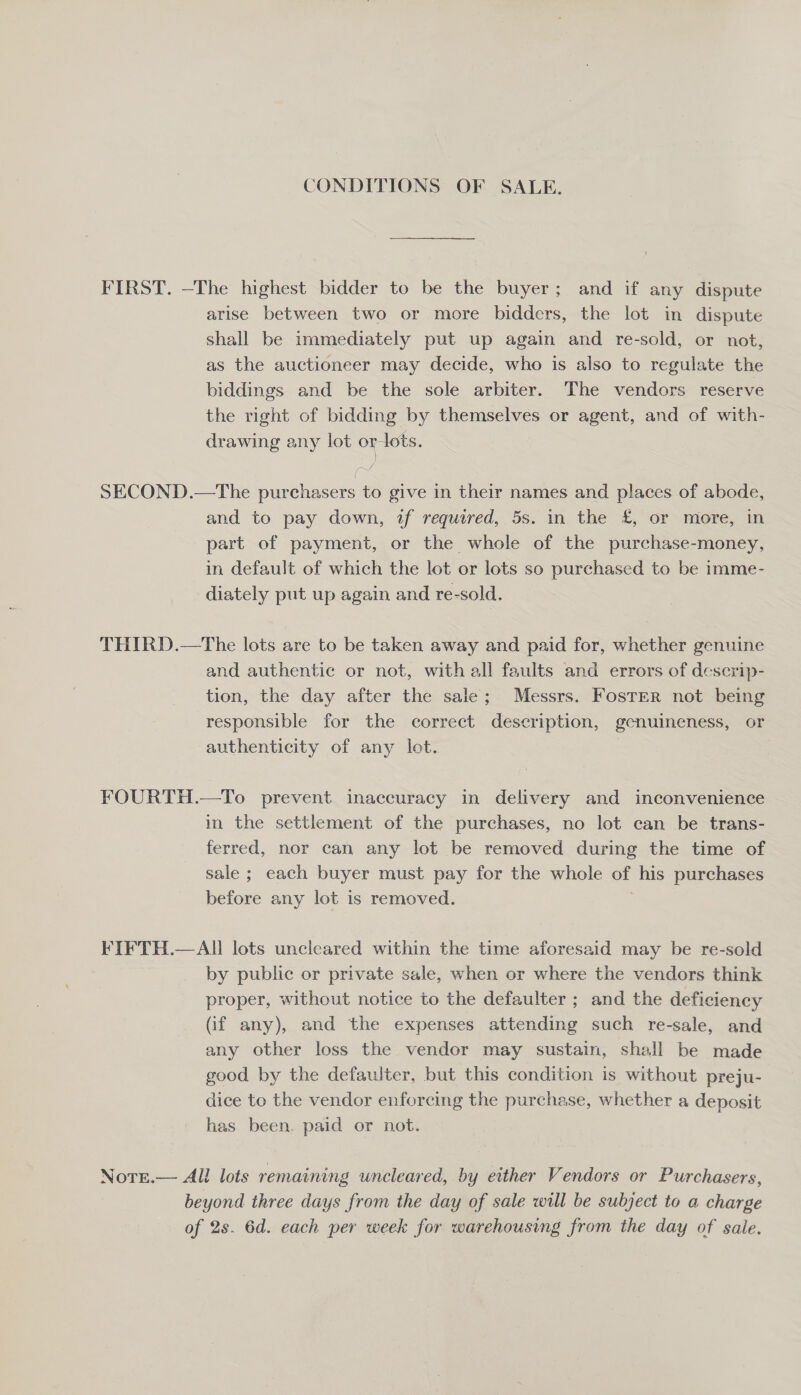 CONDITIONS OF SALE. FIRST. —The highest bidder to be the buyer; and if any dispute arise between two or more bidders, the lot in dispute shall be immediately put up again and re-sold, or not, as the auctioneer may decide, who is also to regulate the biddings and be the sole arbiter. The vendors reserve the right of bidding by themselves or agent, and of with- drawing any lot or tots. SECOND.—The purchasers to give in their names and places of abode, and to pay down, if required, 5s. in the £, or more, in part of payment, or the whole of the purchase-money, in default of which the lot or lots so purchased to be imme- diately put up again and re-sold. THIRD.—The lots are to be taken away and paid for, whether genuine and authentic or not, with all faults and errors of descrip- tion, the day after the sale; Messrs. Foster not being responsible for the correct description, genuineness, or authenticity of any lot. | FOURTH.—To prevent inaccuracy in delivery and inconvenience in the settlement of the purchases, no lot can be trans- ferred, nor can any lot be removed during the time of sale ; each buyer must pay for the whole of his purchases before any lot is removed. FIFTH.—All lots uncleared within the time aforesaid may be re-sold by public or private sale, when or where the vendors think proper, without notice to the defaulter ; and the deficiency (if any), and the expenses attending such re-sale, and any other loss the vendor may sustain, shall be made good by the defaulter, but this condition is without preju- dice to the vendor enforcing the purchase, whether a deposit has been. paid or not. Norr.— All lots remaining uncleared, by either Vendors or Purchasers, beyond three days from the day of sale will be subject to a charge of 2s. 6d. each per week for warehousing from the day of sale.