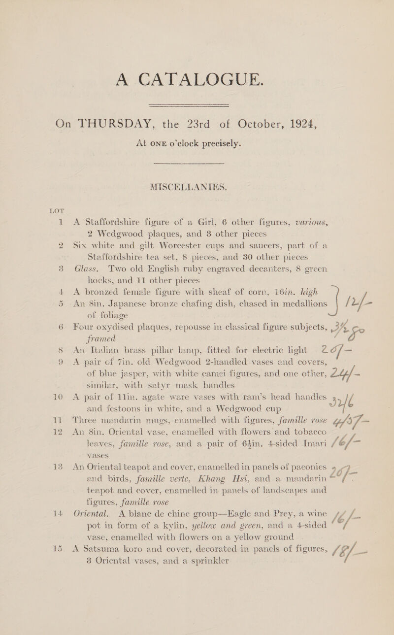 mN ©) Ue) 14 At ONE o'clock precisely. MISCELLANIES. A Staffordshire figure of a Girl, 6 other figures, various, 2 Wedgwood plaques, and 3 other pieces | | Six white and gilt Worcester cups and saucers, part of a Staffordshire tea set, 8 pieces, and 30 other pieces Glass. 'Two old English ruby engraved decanters, 8 green hocks, and 11 other pieces A bronzed female figure with sheaf of corn, 16in. high An 8in. Japanese bronze chafing dish, chased in medallions / vf. of foliage ; Four oxydised plaques, repousse in classical figure subjects, 3h Ke framed 2 | An Italian brass pillar lamp, fitted for electric light tof A pair of 7in. old Wedgwood 2-handled vases and covers, of blue jasper, with white camei figures, and one other, Ly, = similar, with. satyr mask handles A pair of 1lin. agate ware vases with ram’s head handles uf l and festoons in white, and a Wedgwood cup js Three mandarin mugs, enamelled with figures, famille rose “fs, i, An 8in. Oriental vase, enamelled with flowers and tobacco Bree. leaves, famille rose, and a pair of 64in. 4-sided Imari (ef pe Vases , An Oriental teapot and cover, enamelled in panels of paeonies 9 9 and birds, famille verte, Khang Hsi, and.a mandarin a0 f teapot and cover, enamelled in. panels of landscapes and fileures, famille rose Oriental. A blanc de chine group—Eagle and Prey, a wine s/ /_ pot in form of a kylin, yellow and green, and a 4-sided ‘ aa vase, enamelled with flowers on a yellow ground. A Satsuma koro and cover, decorated in panels of figures, SE, i 3 Oriental vases, and a sprinkler 7  
