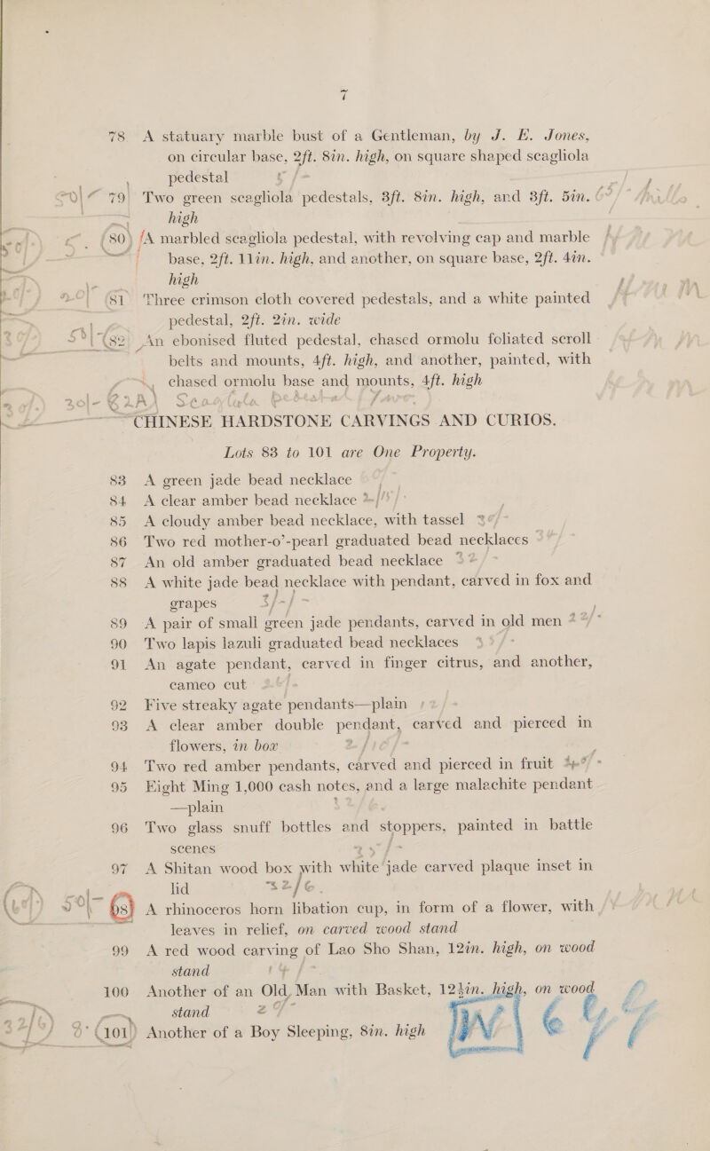 78. &lt;A statuary marble bust of a Gentleman, by J. HK. Jones, on circular base, 2ft. Sin. high, on square shaped scagliola pedestal } &gt; high {80} {A marbled scagliola pedestal, with revolving cap and marble “ base, 2ft. Llin. high, and another, on square base, 2ft. 4a. 7 high 81 Three crimson cloth covered pedestals, and a white painted pedestal, 2ft. 20n. wide | (82 An ebonised fluted pedestal, chased ormolu foliated scroll - belts and mounts, 4ft. high, and another, painted, with , chased ormolu poe fe ous, Aft. high 2ol- ZZAA Sea j CHINESE HARDSTONE CARVINGS AND CURIOS. Lots 83 to 101 are One Property. 83 &lt;A green jade bead necklace ©, 84 A clear amber bead necklace *//'/ 85 &lt;A cloudy amber bead necklace, with tassel %: 4 86 Two red mother-o’-pearl graduated bead necklaces 3 87 An old amber graduated bead necklace 3% — 88 A white jade bead necklace with pendant, carved in fox and erapes S/-/ 89 -A pair of small green jade pendants, carved in old men 90 Two lapis lazuli graduated bead necklaces 91 An agate pendant, carved in finger citrus, and another, cameo cut i] 92 Five streaky agate pendants—plain 93 &lt;A clear amber double poe carved and pierced in flowers, in bow | | 94 Two red amber pendants, eed and pierced in fruit 4»? . 95 Eight Ming 1,000 cash notes, and a lerge malachite pendant —plain 96 Two glass snuff bottles and “stoppers painted in battle scenes 97 A Shitan wood box with vite bide carved plaque inset in lid Se A: &lt;  / A rhinoceros horn bation cup, in form of a flower, with / leaves in relief, on carved wood stand 99 &lt;A red wood aes of Lao Sho Shan, 12in. high, on wood  stand 100 Another of an Old Man with Basket, 124in. high, on wood stand Z _ . J Go1) Another of a Boy Sleeping, 87. high