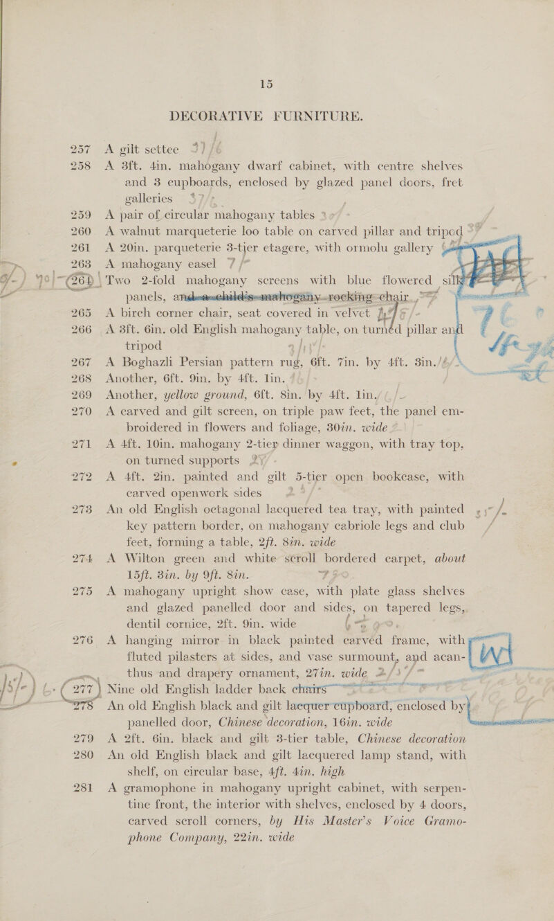 LS DECORATIVE FURNITURE. A gilt settee 3) /é    , 257 258 &lt;A 3ft. 4in. mahogany dwarf cabinet, with centre shelves and 3 cupboards, enclosed by glazed panel decors, fret galleries - 57/f 259 A pair of circular mahogany tables ° 260 &lt;A walnut marqueterie loo table on carved pillar and foes &gt; ai 261 &lt;A 20in. parqueterie 3- tier etagere, with ormolu gallery {sca ae &gt; 263 A mahogany easel 7 be ee ¥- 40/-(26) \Two 2-fold gee screens with blue flowered silly | ae al a 2 panels, anideensebddégeanae hogany-recking: ehair a 265. -A birch corner chair. seat covered in velvet fy “ 266 A 38ft. 6in. old English ce table, on turnéd pillar an tripod 267 A Boghazli Persian pattern rug, “Gf. vin. by 4ft. 3in./6/4 268 Another, 6ft. 9in. by 4ft. lin. 269 Another, yellow ground, 6{t. 8in. by 4ft. lin. 270 A carved and gilt screen, on triple paw feet, the panel em- broidered in flowers and foliage, 307. wede 271 A 4ft. 10in. mahogany 2-tier dinner waggon, with tray top, e on turned supports 2) 272 A 4ft. 2in. painted and gilt 5-tier open bookease, with earved openwerk sides a /° 273 An old English octagonal lacquered tea tray, with painted 5 /, key pattern border, on mahogany cabriole legs and club / feet, forming a table, 2ft. 82. wide 274 &lt;A Wilton green and white scroll bordered carpet, about 15fi. Bin. by Ofte Sm. 73 275 A mahogany upright show case, wth plate glass shelves and glazed panelled door and sides, on ee legs,. dentil cornice, 2ft. 9in. wide bo @ 276 A hanging mirror in black painted por eine. wither | fluted pilasters at sides, and vase surmount, and acan- | thus and drapery ornament, 27in. wide 2/ Ya - An old English black and gilt laequer’ cupboard, ae by? panelled door, Chinese ‘decoration, 16in. wide exranznir envi A 2ft. 6in. black and gilt 3-tier table, Chinese decoration An old English black and gilt lacquered lamp Sa with shelf, on circular base, 4ft. 4¢n. high A gramophone in mahogany upright cabinet, with serpen- carved scroll corners, by His Master's Voice Gramo- phone Company, 22in. wide 
