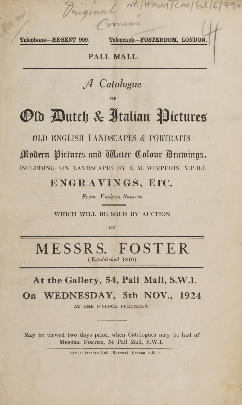 —_ ‘ % |) _ 4 &lt; % ty é wm, / Aphis Telephone—-REGENT 909, Telegraph—FOSTERDOM, LONDON. | PALL MALL.   A. Catalogue Olds Dutch &amp; Ftalian Pictures OLD ENGLISH LANDSCAPES &amp; PORTRAITS Modern Pictures and Water Colour Dratuvings. INCLUDING SIX LANDSCAPES BY E. M. WIMPERIS, V.P.R.I. ENGRAVINGS, ELC. From Various Sources.   WHICH WILL BE SOLD BY AUCTION BY (Established 1810)         At the Gallery, 54, Pall Mall, S.W.1. On WEDNESDAY, 5th NOV., 1924 AT ONE O’CLOCK PRECISELY. May be viewed two days prior, when Catalogues may be had of Messrs. Foster, 54 Pall Mall, S.W.1. EEE Samuel. Stephen Ltd. Norwood, London S.E. 9» 