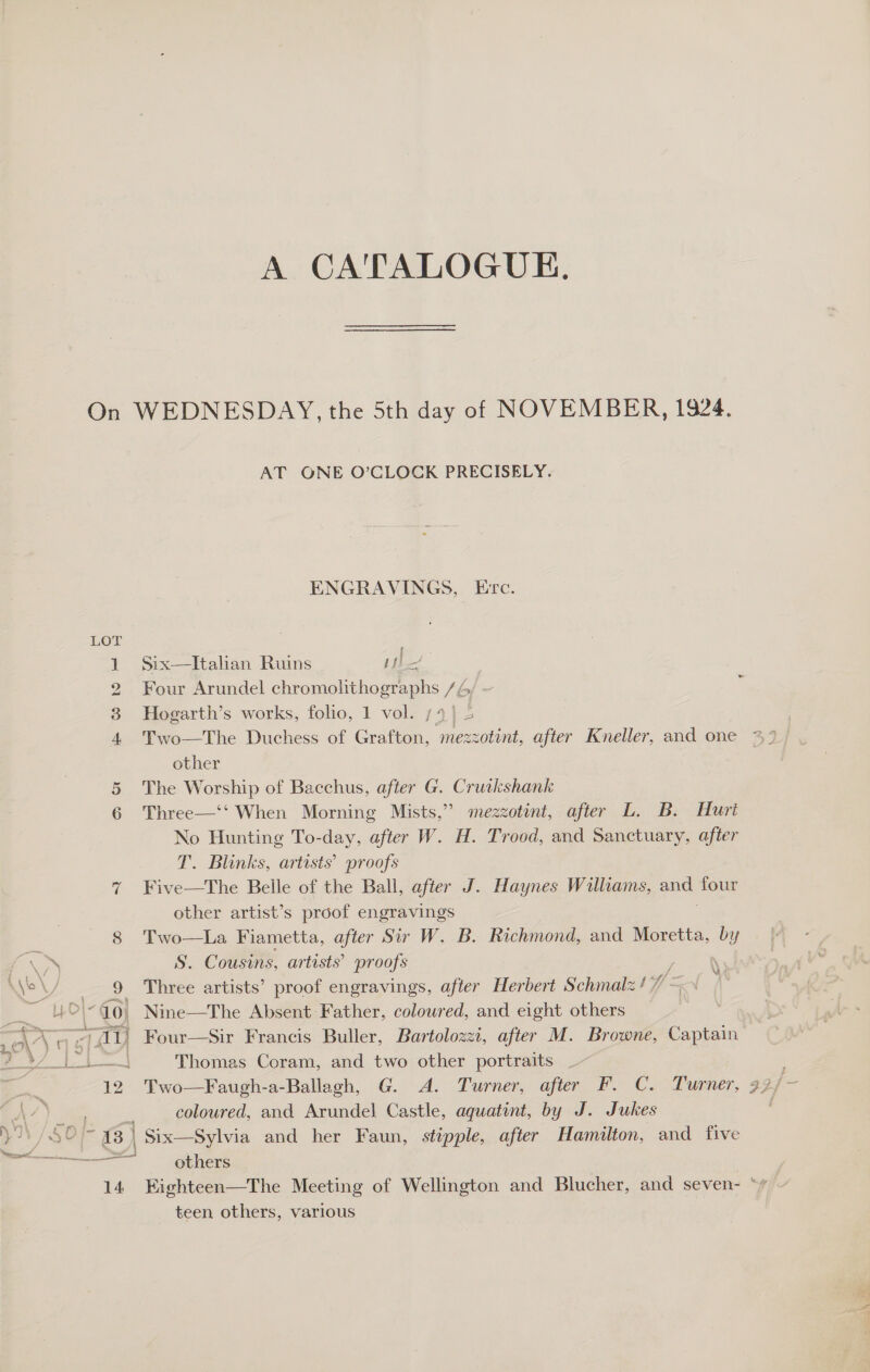 LOT mem WW = CO &lt;0) ry 12 3) 3) i aS ened 14 AT ONE O’CLOCK PRECISELY. ENGRAVINGS, Erc. f Six—lItahan Ruins sil | Four Arundel Spo rte Vac Hogarth’s works, folio, 1 vol. 14) 2 Two—The Duchess of Grafton, mezzotint, after Kneller, and one other The Worship of Bacchus, after G. Cruikshank Three—‘‘ When Morning Mists,” mezzotint, after L. B. Hurt No Hunting To-day, after W. H. Trood, and Sanctuary, after T. Blinks, artists’ proofs Five—The Belle of the Ball, after J. Haynes Williams, —_ four other artist’s proof engravings Two—La Fiametta, after Sir W. B. Richmond, and Moretta, by S. Cousins, artists’ proofs Three artists’ proof engravings, after Herbert Schmalz 17 is Nine—The Absent Father, colowred, and eight others Four—Sir Francis Buller, Bartolozzi, after M. Browne, Captain Thomas Coram, and two other portraits ve f *) coloured, and Arundel Castle, aquatint, by J. Jukes Six—Sylvia and her Faun, stipple, after Hamilton, and five others teen others, various