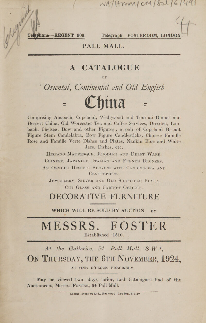 ae WAT HMM] OM | 524 [6 / Telpphone—REGENT 909. Telegraph__FOSTERDOM, CO PALL MALL.    A CATALOGUE OF Oriental, Continental and Old English China Comprising Anspach, Copeland, Wedgwood and Tournai Dinner and Dessert China, Old Worcester Tea and Coffee Services, Dresden, Lim- bach, Chelsea, Bow and other Figures; a pair of Copeland Biscuit Figure Stem Candelabra, Bow Figure Candlesticks, Chinese Famille Rose and Famille Verte Dishes and Plates, Nankin Blue and White Jars, Dishes, ete. Hispano MAURESQUE, RHODIAN AND DeELFr WARE. CHINESE, JAPANESE, ITALIAN AND FRENCH BRONZEs. AN Ormowvu DESSERT SERVICE WITH CANDELABRA AND CENTREPIECE. JEWELLERY, SILVER AND OLD SHEFFIELD PLATE. Cut GLASS AND CABINET OBJECTS. DECORATIVE FURNITURE WHICH WILL BE SOLD BY AUCTION, sy MESSRS. FOSTER Established 1810.    At the Galleries, 54, Pall Mall, S.W.1/, On THURSDAY, THE 6TH NOVEMBER, 1924, AT ONE O'CLOCK PRECISELY.  May be viewed two days prior, and Catalogues had of the Auctioneers, Messrs. Foster, 54 Pall Mall. — ao Samuel Stephen Ltd., Norwood, London, S.E.19 