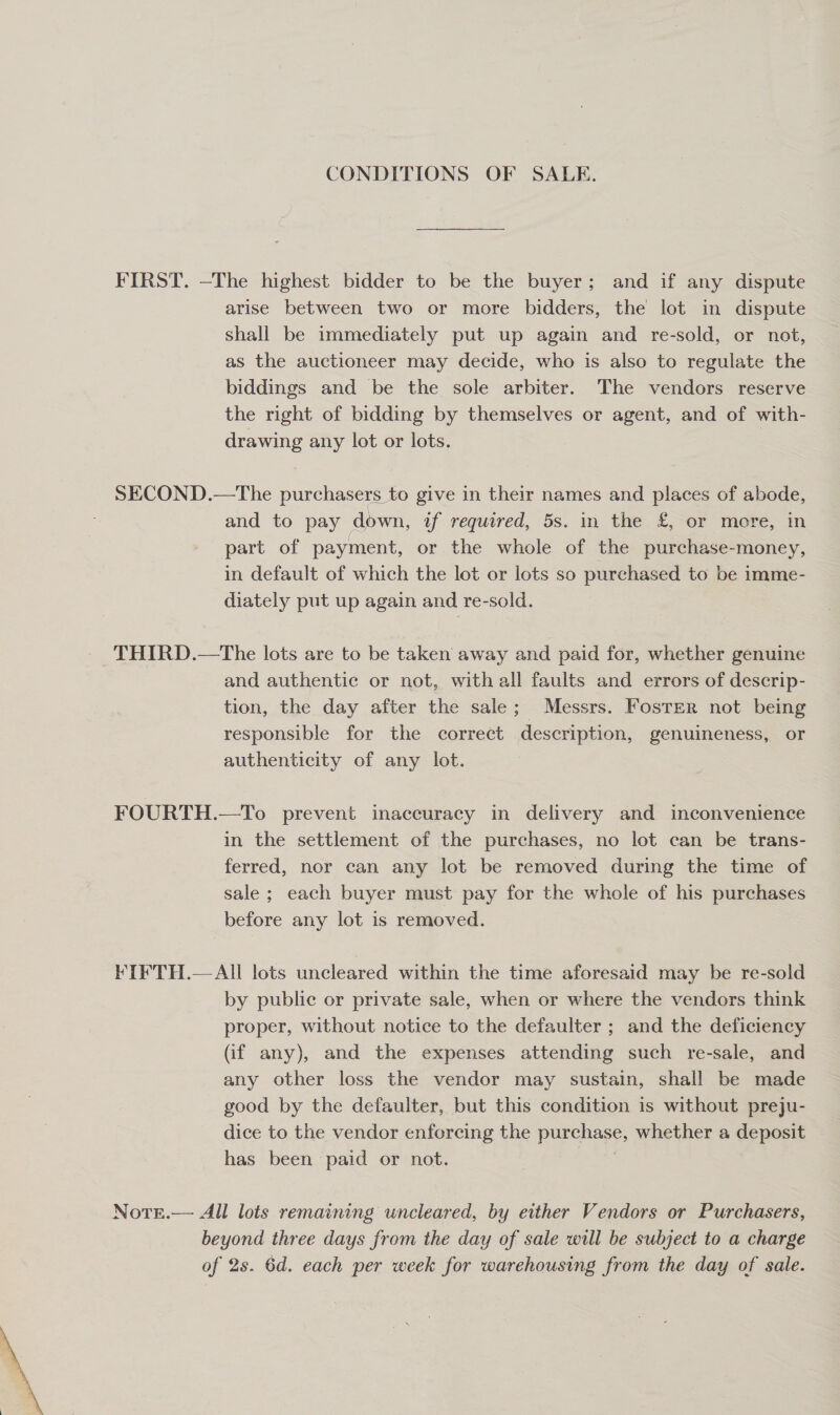 CONDITIONS OF SALE. FIRST. —The highest bidder to be the buyer; and if any dispute arise between two or more bidders, the lot in dispute shall be immediately put up again and re-sold, or not, as the auctioneer may decide, who is also to regulate the biddings and be the sole arbiter. The vendors reserve the right of bidding by themselves or agent, and of with- drawing any lot or lots. | SECOND.—The purchasers to give in their names and places of abode, and to pay down, uf required, 5s. in the £,- or more, in part of payment, or the whole of the purchase-money, in default of which the lot or lots so purchased to be imme- diately put up again and re-sold. THIRD.—tThe lots are to be taken away and paid for, whether genuine and authentic or not, with all faults and errors of descrip- tion, the day after the sale; Messrs. Fosrer not being responsible for the correct description, genuineness, or authenticity of any lot. FOURTH.—To prevent inaccuracy in delivery and inconvenience in the settlement of the purchases, no lot can be trans- ferred, nor can any lot be removed during the time of sale ; each buyer must pay for the whole of his purchases before any lot is removed. KIFTH.—AIl lots uncleared within the time aforesaid may be re-sold by public or private sale, when or where the vendors think proper, without notice to the defaulter ; and the deficiency (if any), and the expenses attending such re-sale, and any other loss the vendor may sustain, shall be made good by the defaulter, but this condition is without preju- dice to the vendor enforcing the purchase, whether a deposit has been paid or not. | NotE.— All lots remaining uncleared, by either Vendors or Purchasers, beyond three days from the day of sale will be subject to a charge of 2s. 6d. each per week for warehousing from the day of sale.