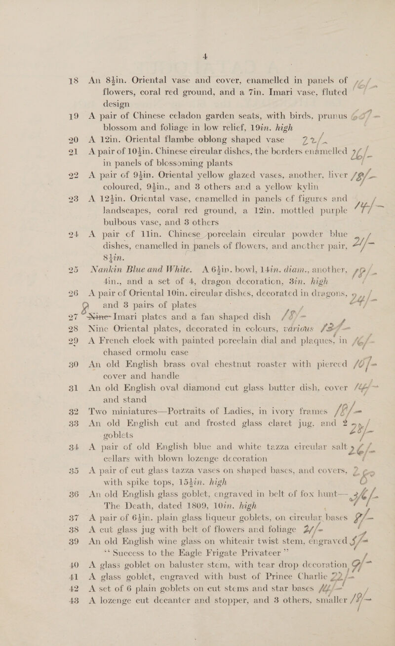 32 33 36 37 38 39 40 42 43 4, An 8tin. Oriental vase and cover, enameled in panels Ol +, Lé,f flowers, coral red ground, and a 7in. Imari vase, fluted | design A pair of Chinese celadon garden seats, with birds, prunus oS = blossom and foliage in low relief, 19in. high : A 12in. Oriental flambe oblong shaped vase a A pair of 104in. Chinese circular dishes, the borders enamelled 26; f] in sands of blossoming plants A pair of 941n. Oriental yellow glazed vases, another, liver /5/- coloured, 94in., and 3 others and a yellow kylin A 124in. Roe vase, enamelled in panels cf figures and / landscapes, coral red ground, a 12in. mottled purple a, bulbous vase, and 3 others : A. pair of lin. Chinese porcelain circular powder blue dishes, enamelled 1 » panels of flowers, and ancther pair, 2//- = Sit Rontin Blue and White. A 64in. bowl, 147n. diam., another, /9/- 4in., and a set of 4, dragon decoration, 37n. high A pair of Oriental 10in. circular dishes, decorated in ee oy / OF, 5 ine- Imari plates and a fan shaped dish / é e Nine Oriental plates, decorated in eclours, various /27— | A French clock with painted porcelain dial and plaques: in fe Es chased ormolu case An old English brass oval chestnut roaster with pierced /@/ cover and handle | An old English oval diamond cut glass. butter dish, cover /4 and stand : Two miniatures—Portraits of Ladies, in ivory frames /f A/ j= An old eo eut and frosted glass claret jug, and *2H/ bad goblet A pair of old English blue and white tazza circular salt » 26/ &amp; cellars with blown lozenge decoration é A pair of cut glass tazza vases on shaped bases, and covers, with spike tops, 153i. high An old English glass goblet, engraved in belt of fox hunt— 3 Hy. The Death, dated 1809, 10in. high A pair of 641n. plain glass liqueur goblets, on cireular, hae 9/- en,  A cut glass jug with belt of flowers and foliage 2//~ = An si English wine glass on whiteair twist stem, engraved §/« ‘Success to the Eagle Frigate Privateer ”’ , , fm A glass goblet on baluster stem, with tear drop decor: ation, od, A glass goblet, engraved with bust of Prince Charlie 2 eo} A set of 6 plain goblets on cut stems and star bases A44/— / A lozenge cut decanter and stopper, and 3 others, smaller /9/— (