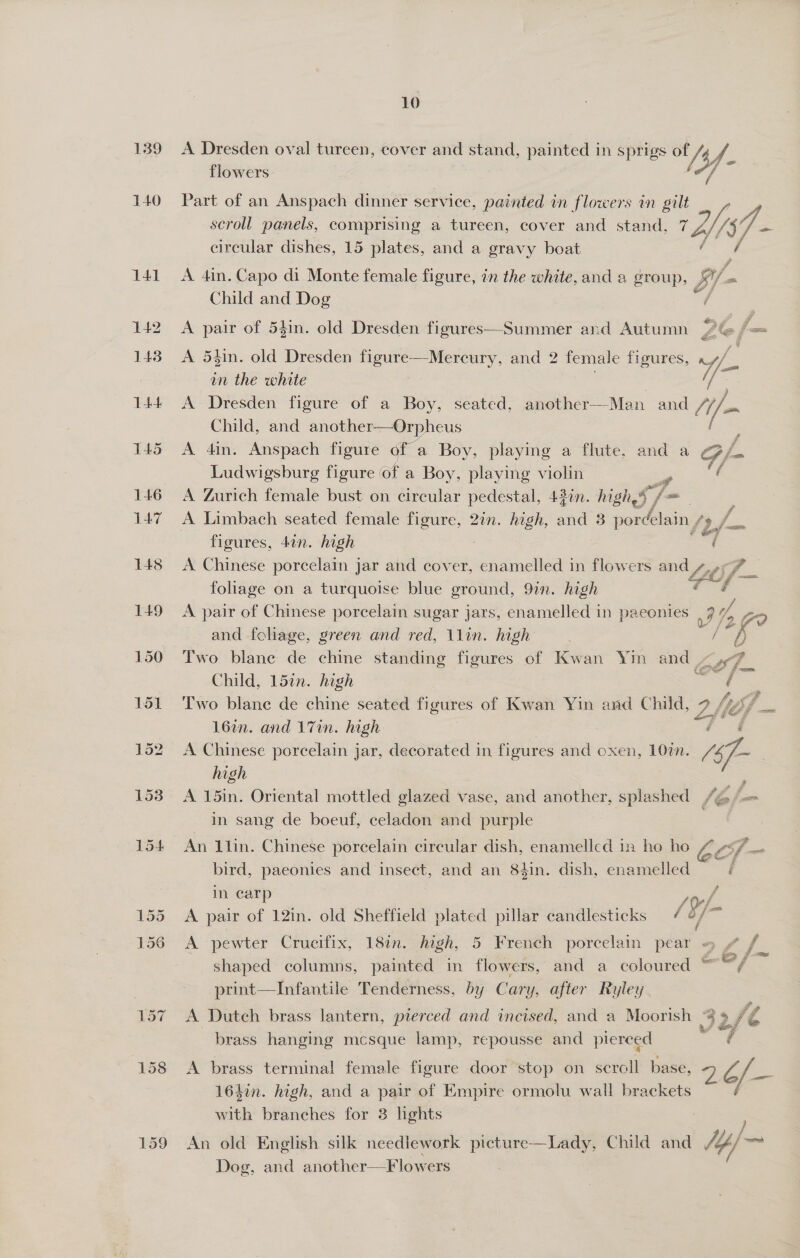 Part of an Anspach une service, painted in flowers in gilt scroll panels, comprising a tureen, cover and stand. 7 Wis. Cy f= circular dishes, 15 plates, and a gravy boat A 4in. Capo di Monte female figure, zn the white, and a group, By - Child and Dog A pair of 54in. old Dresden figures—Summer and Autumn 2G fom A 54in. old Dresden figure—Mercury, and 2 female figures, - in the white ; A Dresden figure of a Boy, seated, another—-Man and if- Child, and another—Orpheus A 4in. Anspach figure 0 a Boy, playing a flute, and a Gf Ludwigsburg figure of a Boy. playing violin sp / A Zurich female bust on circular pedestal, 43in. high a f= A Limbach seated female figure, 2in. high, ind 3 pordélain fy f figures, 4on. high bi 5 A Chinese porcelain jar and cover, enamelled in flowers and 4.6.9 foliage on a turquoise blue ground, 9in. high - A pair of Chinese porcelain sugar jars, enamelled in paeonies | 3 t 2 and foliage, green and red, 11in. high “h Two blane de chine standing figures of Kwan Yin and Ky Child, 15in. high ae Two blane de chine seated figures of Kwan Yin and Child, 7 /)} 167n. and 17in. high 3 7’ . A Chinese porcelain jar, decorated in figures and oxen, 10m. /477~ | high A 15in. Oriental mottled glazed vase, and another, splashed /é = in sang de boeuf, celadon and purple Ea   An llin. Chinese porcelain circular dish, enamelled in ho ho / vs7_. bird, paeonies and insect, and an 84in. dish, enamelled In carp a/ A pair of 12in. old Sheffield plated pillar candlesticks 4 6/~ A pewter Crucifix, 187. high, 5 French porcelain pear — 4 / shaped columns, painted in flowers, and a coloured wal print—Infantile Tenderness, by Cary, after Ryley. A Dutch brass lantern, pierced and incised, and a Moorish | 32 2/e brass hanging mcsque lamp, repousse and pierced “¢ A brass terminal female figure door stop on scroll base, ra { ae 16hin. high, and a pair of Empire ormolu wall brackets with branches for 3 lights An old English silk needlework picture—Lady, Child and 1p) Dog, and another—F lowers