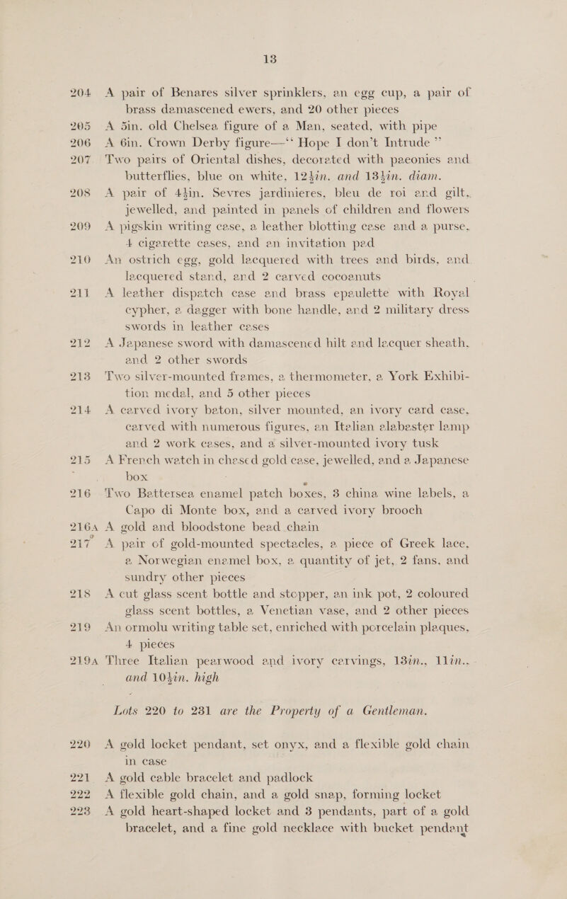 204 205 206 207 208 209 210 211 212 213 219 QI9A 220 221. 222 223 13 A pair of Benares silver sprinklers, an egg cup, a pair of brass damascened ewers, and 20 other pieces A 5in. old Chelsea figure of a Man, seated, with pipe A 6in. Crown Derby figure—‘‘ Hope I don’t Intrude ” Two pairs of Oriental dishes, decorated with paeonies and butterflies, blue on white, 1240n. and 134in. diam. A pair of 44in. Sevres jardinieres, bleu de roi end gilt, jewelled, and painted in panels of children and flowers A pigskin writing case, a leather blotting case and a purse. 4 cigarette cases, and en invitation pad An ostrich egg, gold lacquered with trees and birds, and lacquered stand, and 2 carved cocoanuts | A leather dispatch case and brass epaulette with Royal cypher, a dagger with bone handle, and 2 military dress swords in leather ceases A Japanese sword with damascened hilt and lecquer sheath, and 2 other swords Two silver-mounted frames, 2 thermometer, a York Exhibi- tion medal, and 5 other pieces A carved ivory baton, silver mounted, an ivory card case, carved with numerous figures, en Italian alabaster lamp and 2 work cases, and a silver-mounted ivory tusk A French watch in chesed gold case, jewelled, and a Japanese box . Two Battersea enamel patch boxes, 3 china wine labels, a Capo di Monte box, and a carved ivory brooch A gold and bloodstone bead chain A pair of gold-mounted spectacles, a piece of Greek lace, a, Norwegian enemel box, 2 quantity of jet, 2 fans, and sundry other pieces A cut glass scent bottle and stopper, an ink pot, 2 coloured glass scent bottles, a Venetian vase, and 2 other pieces An ormolu writing table set, enriched with porcelain plaques, 4 pieces Three Italian pearwood end ivory carvings, 13n., 1lin.. - and 104in. high Lots 220 to 281 are the Property of a Gentleman. A gold locket pendant, set onyx, and a flexible gold chain in case A gold cable bracelet and padlock A flexible gold chain, and a gold snap, forming locket A gold heart-shaped locket and 3 pendants, part of a gold bracelet, and a fine gold necklace with bucket pendent