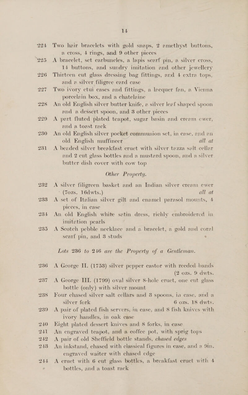 232 233 14 Two hair bracelets with gold snaps, 2 amethyst buttons, a cross, + rings, and 9 other pieces A bracelet, set carbuncles, a lapis scarf pin, a silver cross, 14 buttons, and sundry imitation and other jewellery Thirteen cut glass dressing bag fittings, and 4 extra tops, and a, silver filigree card case | Two ivory etui cases and fittings, a lacquer fan, a Vienna porcelain box, and a chatelaine An old English silver butter knife, a silver leaf shaped spoon and a dessert spoon, and 8 other pieces A pert fluted plated teapot, sugar basin and cream ewer, and a toast rack An old English silver pocket. communion set, in case. and an old English muffineer all at A beaded silver breakfast cruet with silver tezza salt cellar and 2 cut glass bottles and a mustard spoon, and a silver. butter dish cover with cow top Other Property. A silver filigreen basket and an Indian silver cream ewer (7ozs. 16dwts.) all at A set of Itahan silver gilt and enamel parasol mounts, 4 pieces, in case An old English white satin dress, folie embroidered in imitation pearls ie A Scotch pebble necklace and a bracelet, a gold and coral scarf pin, and 3 studs ° Lots 236 to 246 are the Property of a Gentleman. A George II. (1753) silver pepper castor with reeded-bands (2 ozs. 9 dwts. A George II. (1799) oval silver 8-hole cruet, one cut glass bottle (only) with silver mount Four chased silver salt cellars and 3 spoons, 1a case, and a silver fork 6 ozs. 18 dwts. A pair of plated fish servers, in case, and 8 fish knives with ivory handles, in oak case Kight plated dessert knives and 8 forks, in case An engraved teapot, and a coffee pot, with sprig tops A pair of old Sheffield bottle stands, chased edges An inkstand, chased with classical figures in ease, and 2 9in. engraved waiter with chased edge A cruet with 6 cut glass bottles, a breakfast cruet with 4 bottles, and a toast rack
