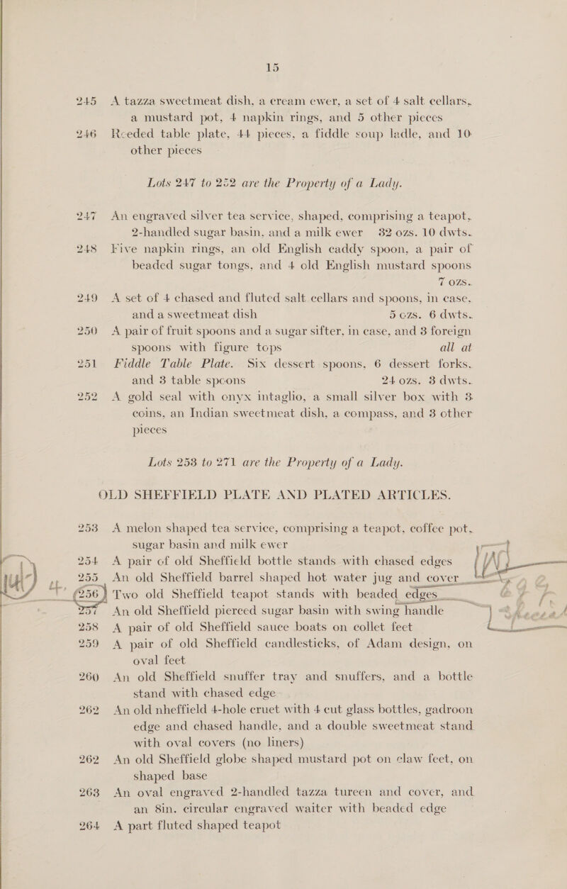 ee   253 254  A tazza sweetmeat dish, a cream ewer, a set of 4 salt cellars, a mustard pot, 4 napkin rings, and 5 other pieces Rceeded table plate, 44 pieces, a fiddle soup ladle, and 10 other pieces Lots 247 to 252 are the Property of a Lady. An aa) a silver tea service, shaped, comprising a teapot. 2-handled sugar basin, and a milk ewer 32 0zs. 10 dwts. Five napkin rings, an old English caddy spoon, a pair of beaded sugar tongs, and 4 old English mustard spoons 7 OZ. A set of 4 chased and fluted salt cellars and spoons, in case, and a sweetmeat dish 5 ozs. 6 dwts. A pair of fruit spoons and a sugar sifter, in case, and 8 foreign spoons with figure tops all at Fiddle Table Plate. Six dessert spoons, 6 dessert forks, and 3 table spcons 2402s. 3 dwts. A gold seal with onyx intaglio, a small silver box with 3 coins, an Indian sweetmeat dish, a compass, and 8 other pleces Lots 258 to 271 are the Property of a Lady. A melon shaped tea service, comprising a teapot, coffee pot. sugar basin and milk ewer mH A pair cf old Sheffield bottle stands with chased edges A j— An old Sheffield barrel shaped hot water jug and cover. LEG 2 Two old Sheffield teapot stands with beaded edges. ee je % ae An old Sheffield pierced sugar basin with swing Pendle oe te, a ad A pair of old Sheffield sauce boats on collet feet a A pair of old Sheffield candlesticks, of Adam design, on oval feet An old Sheffield snuffer tray and snuffers, and a bottle stand with chased edge An old nheffield 4-hele cruet with 4 cut glass bottles, gadroon edge and chased handle, and a double sweetmeat stand with oval covers (no liners) An old Sheffield globe shaped mustard pot on claw feet, on shaped base An oval engraved 2-handled tazza tureen and cover, and. an Sin. circular engraved waiter with beaded edge A part fluted shaped teapot