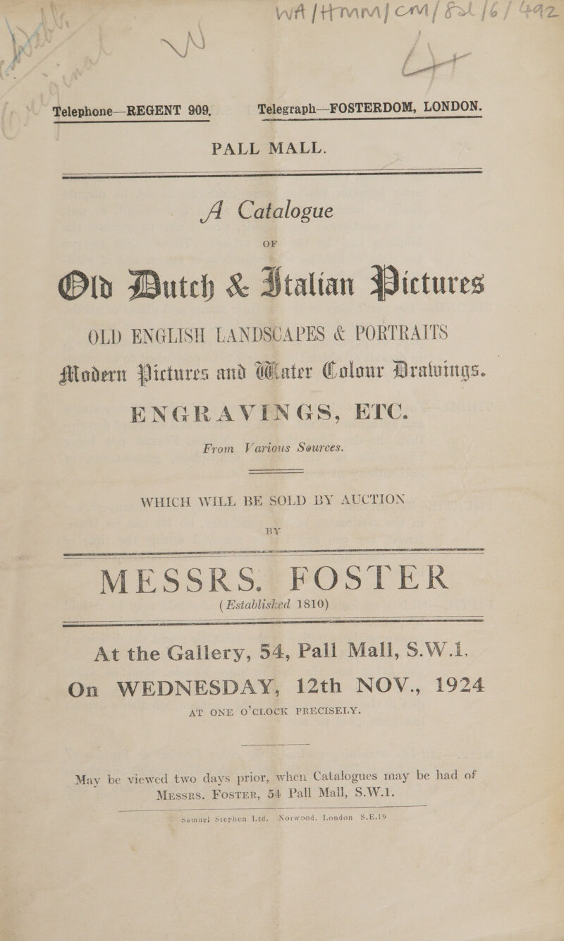 x a a * al ae # * 7 LY, ) wh [Hm] cm | Fal j6 / 44z | \ \ a ae | / eee wl Telephone—REGENT 909, Telegraph__FOSTERDOM, LONDON. PALL MALL.    Od Dutch &amp; Ptalian Pictures OLD ENGLISH LANDSCAPES &amp; PORTRAITS Modern Pictures and Water Colour Mralvings. | ENGRAVINGS, ETC. From Various Sources.   WHICH WILL BE SOLD BY AUCTION     At the Gallery, 54, Pall Mall, S.W.1. On WEDNESDAY, 12th NOV., 1924 AT ONE O’CLOCK PRECISELY. May be viewed two days prior, when Catalogues may be had of Messrs. Foster, 54 Pall Mall, S.W.1.  samuel Samee Ltd. Se London S.E.19