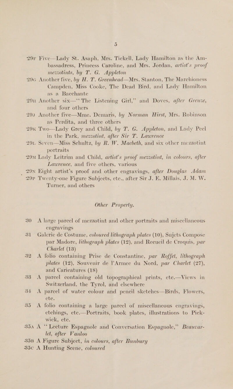 29F Five—Lady St. Asaph, Mrs. Tickell, Lady Hamilton as the Am- bassadress, Princess Caroline, and Mrs. Jordan, artist's proof mezzotints, by T. G. Appleton 29a Another five, by H. T. Greenhead—Mrs. Stanton, The Marchioness Campden, Miss Cooke, The Dead Bird, and Lady Hamilton as a Bacchante 291 Another six—‘ The Listening Girl,” and Doves, after Greuze, and four others 293 Another five—Mme. Demaris, by Norman Hirst, Mrs. Robinson as Perdita, and three others 29k Two—Lady Grey and Child, by T. G. Appleton, and Lady Peel in the Park, mezzotint, after Sir T. Lawrence 291, Seven—Miss Schultz, by R. W. Macbeth, and six other mezzotint portraits 29M Lady Leitrim and Child, artist’s proof mezzotint, in colours, after Lawrence, and five others, various 29N Eight artist’s proof and other engravings, after Douglas Adam  29P Tw enty-one Figure Subjects, etc., after Sir J. KE. Millais, J. M. W. Turner, and others Other Property. 30 &lt;A large parcel of mezzotint and other portraits and miscellaneous engravings 31 Galerie de Costume. coloured lithograph plates (10), Sujets Compose par Madore, lithograph plates (12), and Recueil de Croquis, par Charlet (13) 32 &lt;A folio containing Prise de Constantine, par Roffet, lithograph plates (12), Souvenir de ?Armee du Nord, par Charlet. (27), and Caricatures (18) 33 A parcel containing old topographical prints, ete.—Views in Switzerland, the Tyrol, and elsewhere 34 A parcel of water colour and pencil sketches—Birds, Flowers, ete. 35 &lt;A folio containing a large parcel of miscellaneous engravings, etchings, etc.—Portraits, book plates, illustrations to Pick- wick, ete. 354 A “* Lecture Espagnole and Conversation Espagnole,” Beauvar- let, after Vanloo 35B A Figure Subject, in colours, after Bunbury 35c A Hunting Scene, coloured