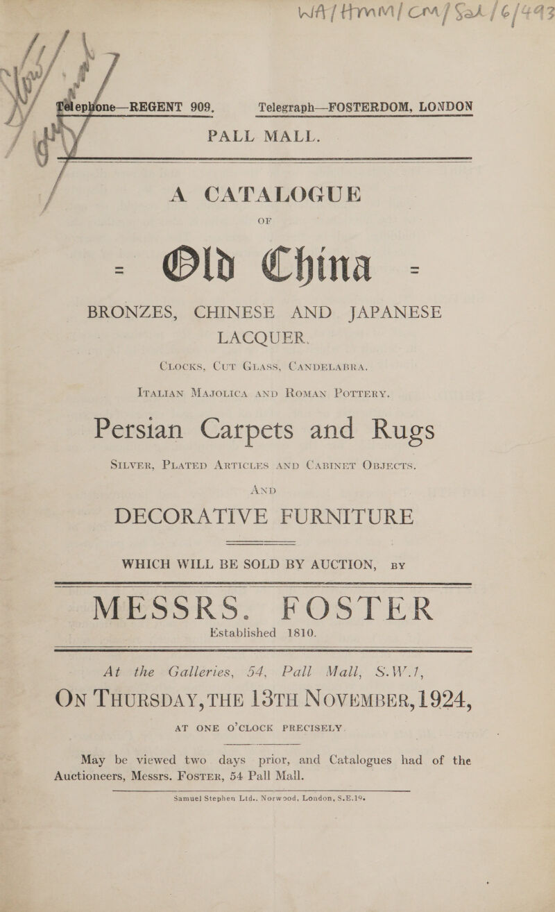 WA] Hm |] Cm] Sak / 6/443 i    ITALIAN MagsgonicA AND ROMAN POTTERY. Persian Carpets and Rugs SILVER, PLATED ARTICLES AND CABINET OBJECTS. AND DECORATIVE FURNITUR  WHICH WILL BE SOLD BY AUCTION, sy  MESSRS. FOSTER Established 1810.      Bape “Galiertes, 54, Pali Mali, S.W.1, ON THURSDAY, THE 13TH NOVEMBER, 1924, AT ONE O'CLOCK PRECISELY.   May be viewed two days prior, and Catalogues had of the Auctioneers, Messrs. Foster, 54 Pall Mall. | Samuel Stephen Lid.. Norwood, Londow, S.E.19-