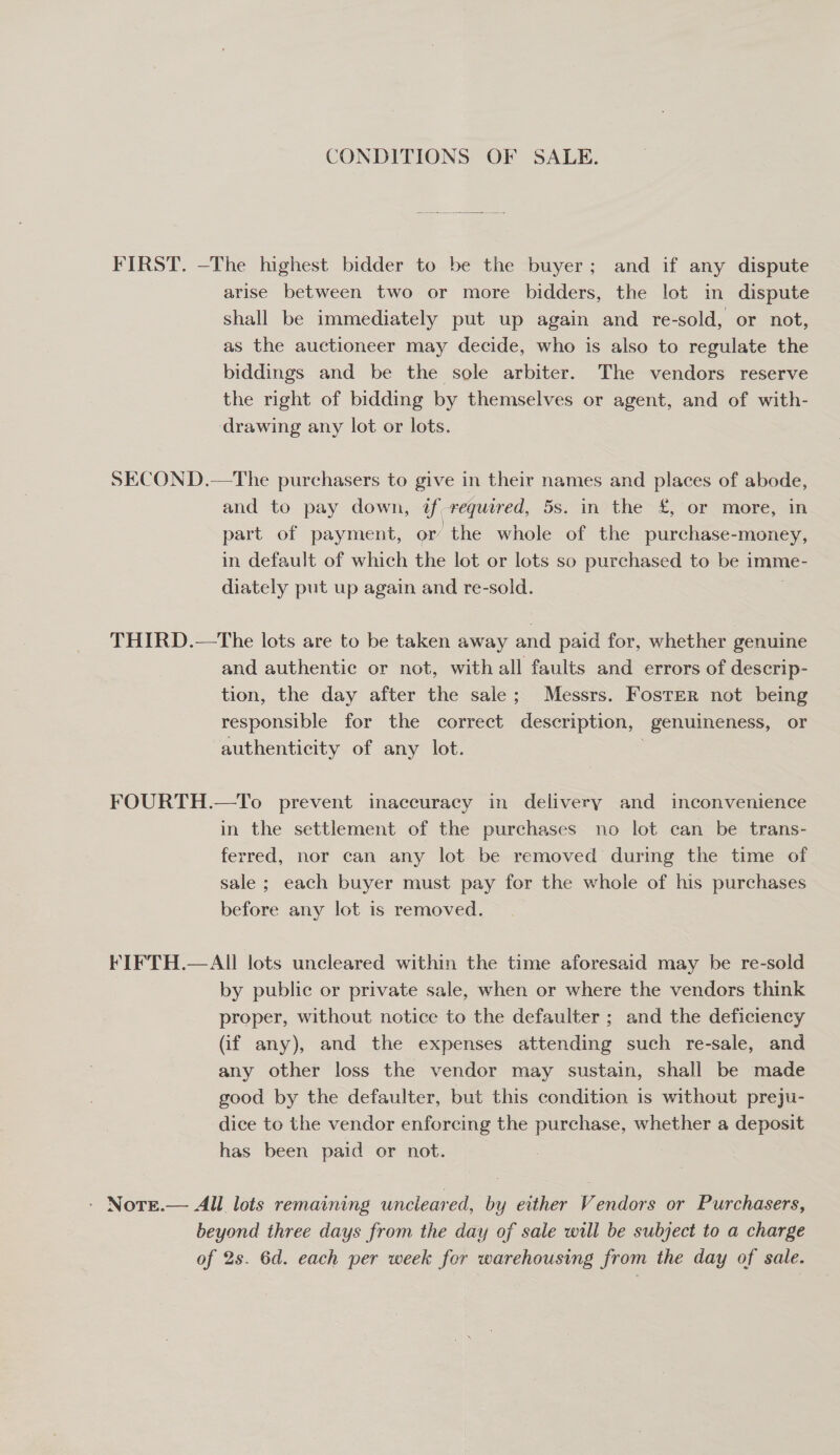 CONDITIONS OF SALE. FIRST. —The highest bidder to be the buyer; and if any dispute arise between two or more bidders, the lot in dispute shall be immediately put up again and re-sold, or not, as the auctioneer may decide, who is also to regulate the biddings and be the sole arbiter. The vendors reserve the right of bidding by themselves or agent, and of with- drawing any lot or lots. SECOND.—The purchasers to give in their names and places of abode, and to pay down, if required, 5s. in the £, or more, in part of payment, or the whole of the purchase-money, in default of which the lot or lots so purchased to be imme- diately put up again and re-sold. THIRD.—tThe lots are to be taken away and paid for, whether genuine and authentic or not, with all faults and errors of descrip- tion, the day after the sale; Messrs. Foster not being responsible for the correct description, genuineness, or authenticity of any lot. FOURTH.—To prevent inaccuracy in delivery and inconvenience in the settlement of the purchases no lot can be trans- ferred, nor can any lot be removed’ during the time of sale ; each buyer must pay for the whole of his purchases before any lot is removed. FIFTH.—AIll lots uncleared within the time aforesaid may be re-sold by public or private sale, when or where the vendors think proper, without notice to the defaulter ; and the deficiency (if any), and the expenses attending such re-sale, and any other loss the vendor may sustain, shall be made good by the defaulter, but this condition is without preju- dice to the vendor enforcing the purchase, whether a deposit has been paid or not. - Nore.— All lots remaining uncleared, by either Vendors or Purchasers, beyond three days from the day of sale will be subject to a charge of 2s. 6d. each per week for warehousing from the day of sale.