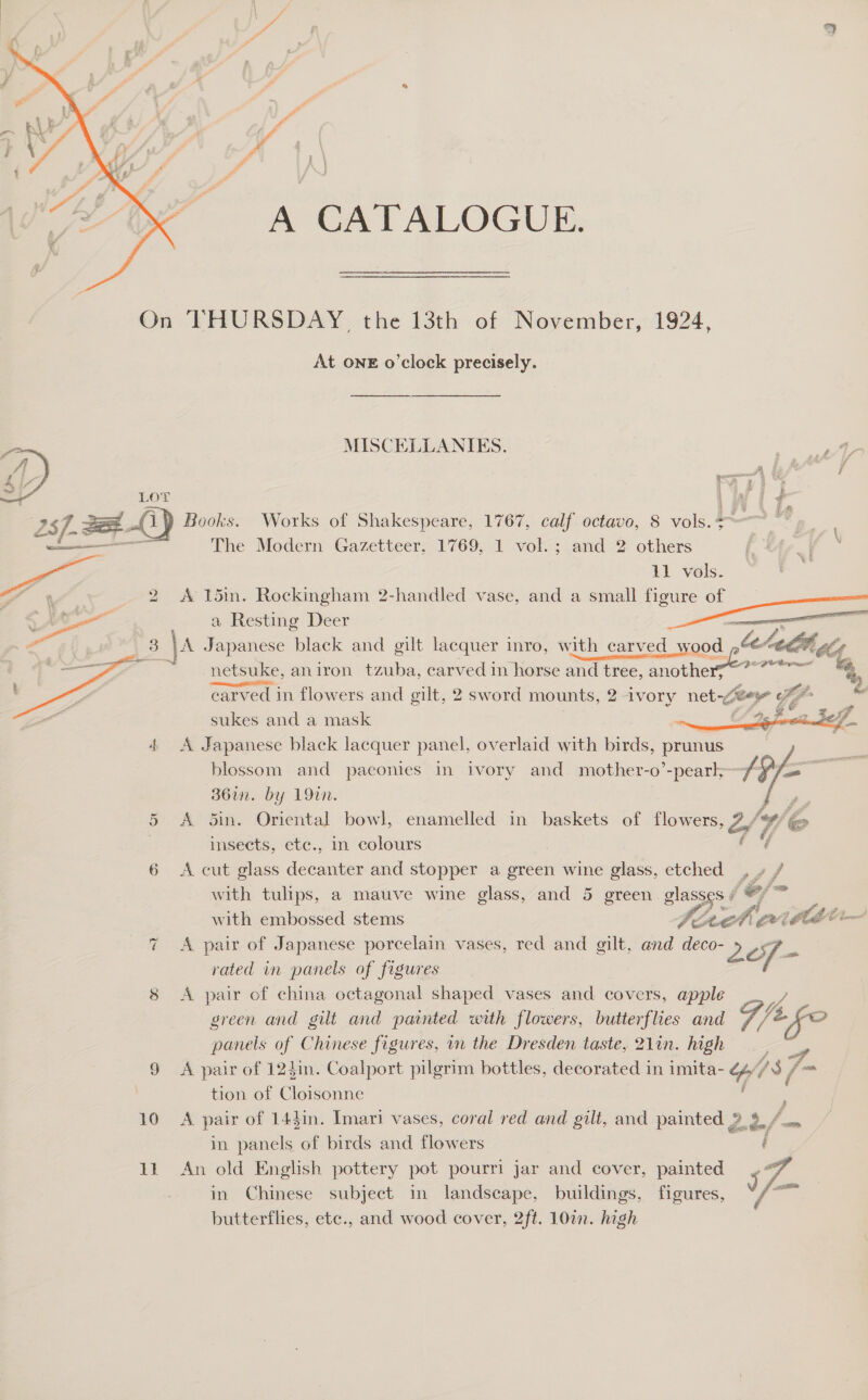 A CATALOGUE.  On THURSDAY the 13th of November, 1924, At ONE o'clock precisely.  MISCELLANIES. Ne o&gt; LOT uf i- 257. 2 0) Books. Works of Shakespeare, 1767, calf octavo, 8 vols. =~ ae The Modern Gazetteer, 1769, 1 vol.; and 2 others i   a Resting Deer — \A ee black and gilt lacquer inro, with carved wood te netsuke, aniron tzuba, carved in horse and tree, error carved in flowers and gilt, 2 sword mounts, 2 ivory net-~¥e ia fr sukes and a mask Je Sortiud 4 A Japanese black lacquer panel, overlaid with birds, prunus blossom and paconies in ivory and mother-o’-pearl~ f: 36in. by 19in. bing 5 A 5in. Oriental bowl, enamelled in baskets of flowers, 2/4 / _ | insects, ete., in colours . ef 6 &lt;A cut glass decanter and stopper a green wine glass, etched _ with tulips, a mauve wine glass, and 5 green glasses # CJA with embossed stems fo te (MALE ‘ 7 A pair of Japanese porcelain vases, red and gilt, and deco- PS of - rated in panels of figures , 8 &lt;A pair of china octagonal shaped vases and covers, apple green and gilt and painted with flowers, butterflies and /t fo panels of Chinese figures, in the Dresden taste, 21in. high 9 &lt;A pair of 124in. Coalport pilgrim bottles, decorated in imita- ih j 13} 7 tion of Cloisonne ; 10 &lt;A pair of 143in. Imari vases, coral red and gilt, and painted 2 3 tia in panels of birds and flowers f 11 An old English pottery pot pourri jar and cover, painted 57. in Chinese subject in landscape, buildings, figures, we butterflies, etc., and wood cover, 2ft. 107n. high     Fx 11 vols. ae: oe . 2 A 15in. Rockingham 2-handled vase, and a =— figure of    