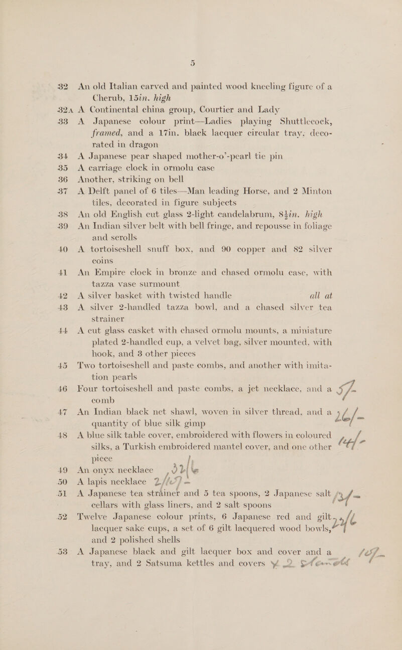 32 Or An old Itahan carved and painted wood kneeling figure of a Cherub, 15in. high 42 46 47 48 A Japanese colour print—Ladies playing Shuttlecock, framed, and a 17in. black lacquer circular tray; deco- rated in dragon _ , A Japanese pear shaped mother-o’-pearl tie pin A earriage clock in ormolu case Another, striking on bell A Delft panel of 6 tiles—Man leading Horse, and 2 Minton tiles, decorated in figure subjects | An old English cut glass 2-light candelabrum, 84in. high An Indian silver belt with bell fringe, and repousse in foliage and scrolls A tortoiseshell snuff box, and 90 copper and 82 silver coins An Empire clock in bronze and chased ormolu case, with tazza vase surmount A silver basket with twisted handle all at A silver 2-handled tazza bowl, and a chased silver tea strainer A cut glass casket with chased ormolu mounts, a miniature plated 2-handled cup, a velvet bag, silver mounted, with hook, and 3 other pieces Two tortoiseshell and paste combs, and another with imita- tion pearls Four tortoiseshell and paste combs, a jet necklace, and a comb An Indian black net shawl, woven in silver thread, and a quantity of blue silk gimp : A blue silk table cover, embroidered with flowers in coloured silks, a Turkish embroidered mantel cover, and one other piece An onyx necklace , 2 A lapis necklace 2.//.* A Japanese tea strhinet and 5 tea spoons, 2 Japanese onley 3f = cellars with glass liners, and 2 salt spoons ) Twelve Japanese colour prints, 6 Japanese red and gilt fj lacquer sake cups, a set of 6 gilt lacquered wood bowls,” =| and 2 polished shells A Japanese black and gilt lacquer box and cover and a tray, and 2 Satsuma kettles and covers }% w2. &amp; A ear eed d  |i “4 \e 