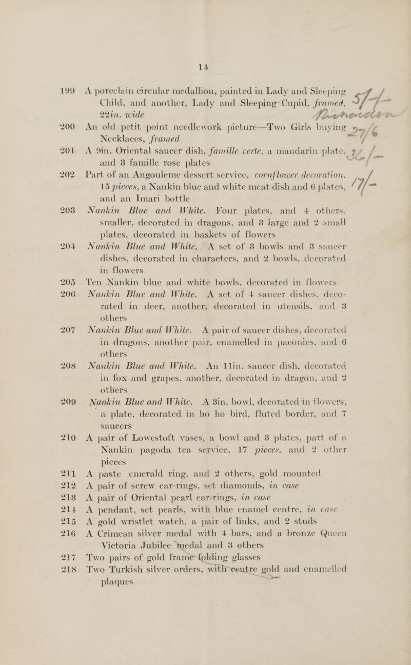 199 <A porcelain circular medallion, painted in Lady and Sleeping Child, and another, Lady and Sleeping- Cupid, Jramed, 221n. wide UO a a ne 200 An old petit poimt needlework picture—TIwo Girls buying Oy / la =. £7 @ Necklaces, framed / 201 <A 9in. Oriental saucer dish, famille verte, a mandarin plate, ¢/ and 3 famille rose plates   202 Part of an Angouleme dessert service, cornflower decoration. , / 15 pieces, a Nankin blue and white meat dish and 6 plates, *//™ and an Imari bottle 203) Nankin Blue and White. Four plates, and 4 others. smaller, decorated in dragons, and 3 large and 2 small plates, decorated in baskets of flowers 204 Nankin Blue and White, A set of 8 bowls and 3 saucer dishes, decorated in characters, and 2 bowls, decorated in flowers 205 Ten Nankin blue and white bowls, decorated in flowers 206 Nankin Blue and White. A set of 4 saucer dishes, deco- rated in deer, another, decorated in utensils, and 3 others 207 =Nankin Blue and White. <A pair of saucer dishes, decorated in dragons, another pair, enamelled in paeconies, and 6 others 208 Nankin Blue and White. An 1lin. saucer dish, decorated in fox and grapes, another, decorated in dragon, and 2 others 209 = Nankin Blue and White. A 3in. bowl, decorated in flowers, aa plate, decorated in ho ho bird, fluted border, and saucers 210 A pair of Lowestoft vases, a bowl and 3 plates, part of a Nankin pagoda tea service, 17 pieces, and 2 other pleces 211 A paste emerald ring, and 2 others, gold mounted 212 A pair of screw ear-rings, set diamonds, in case 213 A pair of Oriental pearl ear-rings, a case 214 <A pendant, set pearls, with blue enamel centre, an case 215 <A gold wristlet watch, a pair of links, and 2 studs 216 <A Crimean silver medal with 4 bars, and a bronze Queen Victoria Jubilee “medal and 3 others 217 Two pairs of gold frame-folding glasses 218: Two Turkish silver orders, with centre gold and enamelled plaques aa