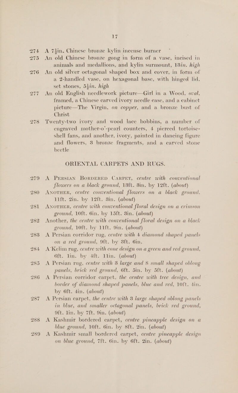 232 283 i) (9) ~ 17 A 7kin, Chinese bronze kylin incense burner An old Chinese bronze gong in form of a vase, incised in animals and medallions, and kylin surmount, 13in. high An old silver octagonal shaped box and cover, in form of a 2-handled vase, on hexagonal base, with hinged ld. set stones, 54in. high An old English needlework picture—Girl in a Wood, oval, framed, a Chinese carved ivory needle case, and a cabinet picture—The Virgin, on copper, and a bronze bust of Christ Twenty-two ivory and wood lace bobbins, a number of engraved mother-o’-pearl counters, 4 pierced tortoise- shell fans, and another, ivory, painted in dancing figure and flowers, 3 bronze fragments, and a carved stone beetle ORIENTAL CARPETS AND RUGS. A PrErRSISN BORDERED CARPET, centre with conventional flowers on a black ground, 13ft. 3in. by 12ft. (about) ANOTHER, centre conventional flowers on a black ground. 11ft. 2m. by 12ft. 3in. (about) ANOTHER, centre with conventional floral design on a crimson ground, 10ft. 6in. by 15ft. 3in. (about) Another, the centre with conventional floral design on a black ground, 10ft. by 11ft. 9in. (about) A Persian corridor rug, centre with 4 diamond shaped panels on a red ground, 9ft. by 38ft. 6in. A’Kelim rug, centre with cone design on a green and red ground, 6ft. lin. by 4ft. llin. (about) A Persian rug, centre with 3 large and 8 small shaped oblong panels, brick red ground, 6ft. 5in. by 5ft. (about) A Persian corridor carpet, the centre with tree design, and border of diamond shaped panels, blue and red, 10ft. dan. by 6ft. 4in. (about) A Persian carpet, the centre with 3 large shaped oblong panels in blue, and smaller octagonal panels, brick red ground, 9ft. lin. by 7ft. 9in. (about) A Kashmir bordered carpet, centre pineapple design on a blue ground, 10ft. 6in. by 8ft. 2in. (about) A Kashmir small bordered carpet, centre pineapple design on blue ground, 7ft. 6in. by 6ft. 2in. (about)