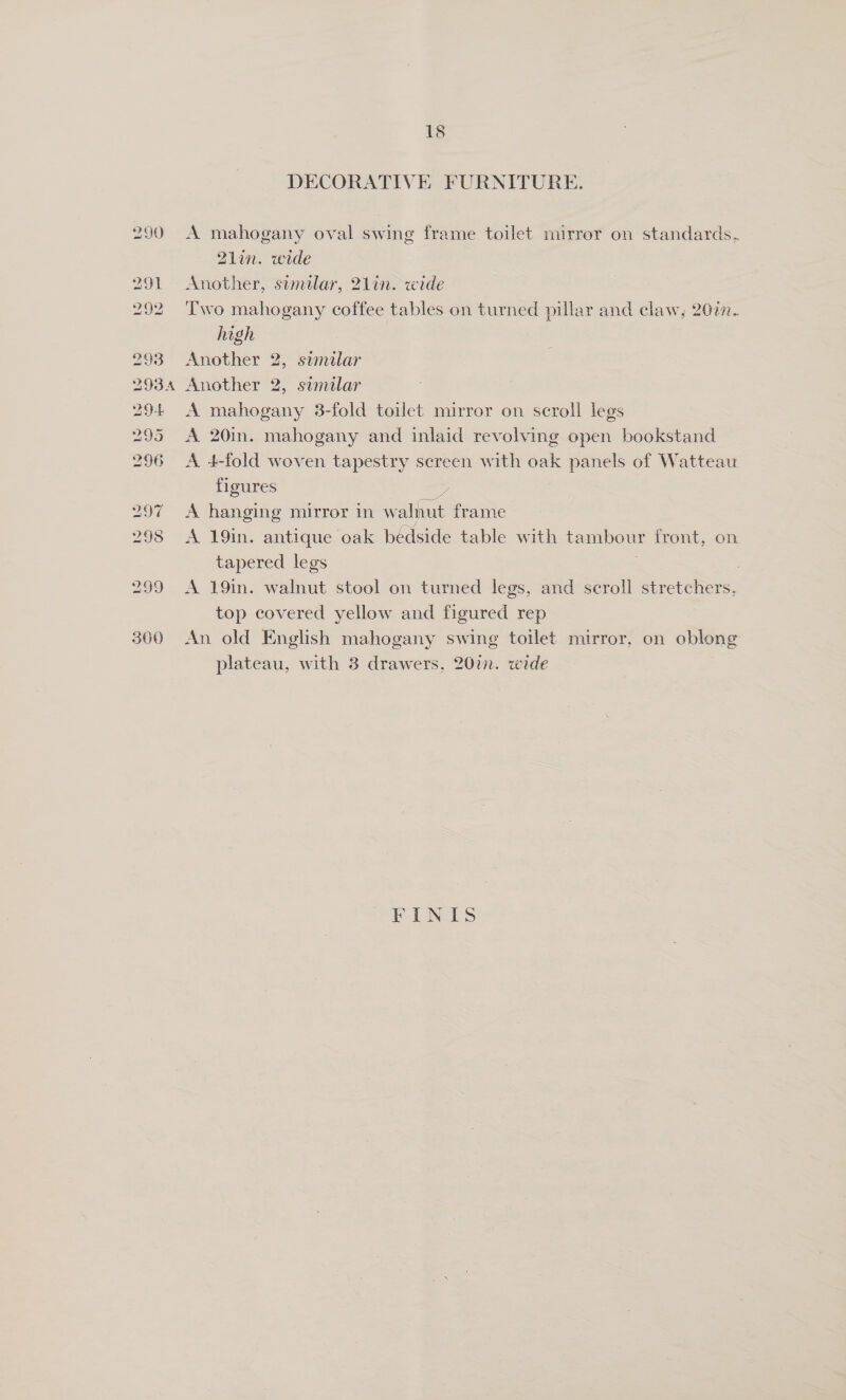 20 Zot 292 293 293A 294 295 296 297 298 299 300 18 DECORATIVE FURNITURE. A mahogany oval swing frame toilet mirror on standards. Z2lin. wide Another, sumilar, 21in. wide Two mahogany coffee tables on turned pillar and claw, 2077. high : Another 2, similar Another 2, similar A mahogany 3-fold toilet mirror on scroll legs A 20in. mahogany and inlaid revolving open bookstand A 4-fold woven tapestry screen with oak panels of Watteau figures sh A hanging mirror in walnut frame A 19in. antique oak bédside table with tambour front, on tapered legs A 19in. walnut stool on turned legs, and scroll stretchers, top covered yellow and figured rep | An old English mahogany swing toilet mirror, on oblong plateau, with 3 drawers, 20in. wide PV LNES